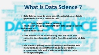 What is Data Science ?
➢ Data Science is we do some scientific calculation on data to
get suitable output, a beneficial one.
➢ Data Science = Data + Science
The field of bringing out insight from data using's scientific
techniques is
called data science.
➢ Data Science is a multidisciplinary field that deals with
extracting knowledge and insights from big, unstructured data
set.
➢ It is multidisciplinary because it employs techniques from
many fields, such as mathematics, computer science,
programming, information science and statics to drive
meaningful insights.
 