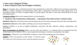 1. What is data? Categories Of Data.
2. What Is Statistics? Basic Terminologies In Statistics.
Data: In computing, data is information that has been translated into a form that is efficient for movement or processing.
Relative to today's computers and transmission media, data is information converted into binary digital form. It is
acceptable for data to be used as a singular subject or a plural subject. Raw data is a term used to describe data in its most
basic digital format.
Categories of Data: Data can be categorized into two sub-categories:
1. Qualitative Data (Nominal Data, Ordinal Data) 2. Quantitative Data (Discrete Data, Continuous Data)
Qualitative data deals with characteristics and descriptors that can’t be easily measured, but can be observed subjectively.
Quantitative data deals with numbers and things you can measure objectively.
Statistics: Statistics is an area of applied mathematics concerned with data collection, analysis, interpretation, and
presentation.
Basic Terminologies In Statistics: Before you dive deep into Statistics, it is important that you understand the basic
terminologies used in Statistics. The two most important terminologies in statistics are population and sample.
Population: A collection or set of individuals or objects or events whose properties are to be analysed.
Sample: A subset of the population is called ‘Sample’. A well-chosen sample
will contain most of the information about a particular population parameter.
 
