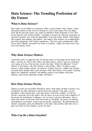 Data Science: The Trending Profession of
the Future
What is Data Science?
Data science can be defined as a profession which is used to analyze large volumes of data
and predict patterns in data. If you are looking for a job in data science, then you should
know that the term data science was coined by statistician Waldo Waterman in 1972. Who
are the Expected Jobs of Data Scientist? According to research, the following professions are
expected to generate most of the job opportunities in the data science industry: Data analysts
data scientists data managers data analysts’ data analysts Data scientists are an indispensable
part of the management staff of large organizations. They have great communication skills
and are able to identify and exploit new trends in a business. Analyst has always been a key
role in the business world.
Why Data Science Matters
I started this article by suggesting that AI and data science are becoming the hot trends in the
future. And they are. That is why I believe that Data Science, which is not even a profession
yet, is going to be one of the key buzz words of the future. What’s the difference? Not all
software is data science; only Data Scientist is data scientist. While a developer creates
software, a Data Scientist analyses the software’s product. However, a skilled Data Scientist
can create better products than a good developer; why? Data Science is the science of gaining
insight into complicated problems, and enabling people to work together with better
efficiency and to better understand complex information.
How Data Science Works
Suppose you have got all possible information about a shop selling all kinds of pottery; You
can interpret the entire information and get back to the customers with either an exact
description of their desired item, or the exact picture of the items available. So, this has
become a successful part of the market. But, the step is on to get on top of the complexity of
the present day technological technology; now you want to get more information. Here is
where data science in real sense of the term comes in. Essentially, the process of collecting
and organizing vast amounts of data to get the specific requirements. By understanding the
situation and quickly giving the information to the client, data scientists help them out in a
great way. Here are a few statistics to prove the same.
Who Can Be a Data Scientist?
 