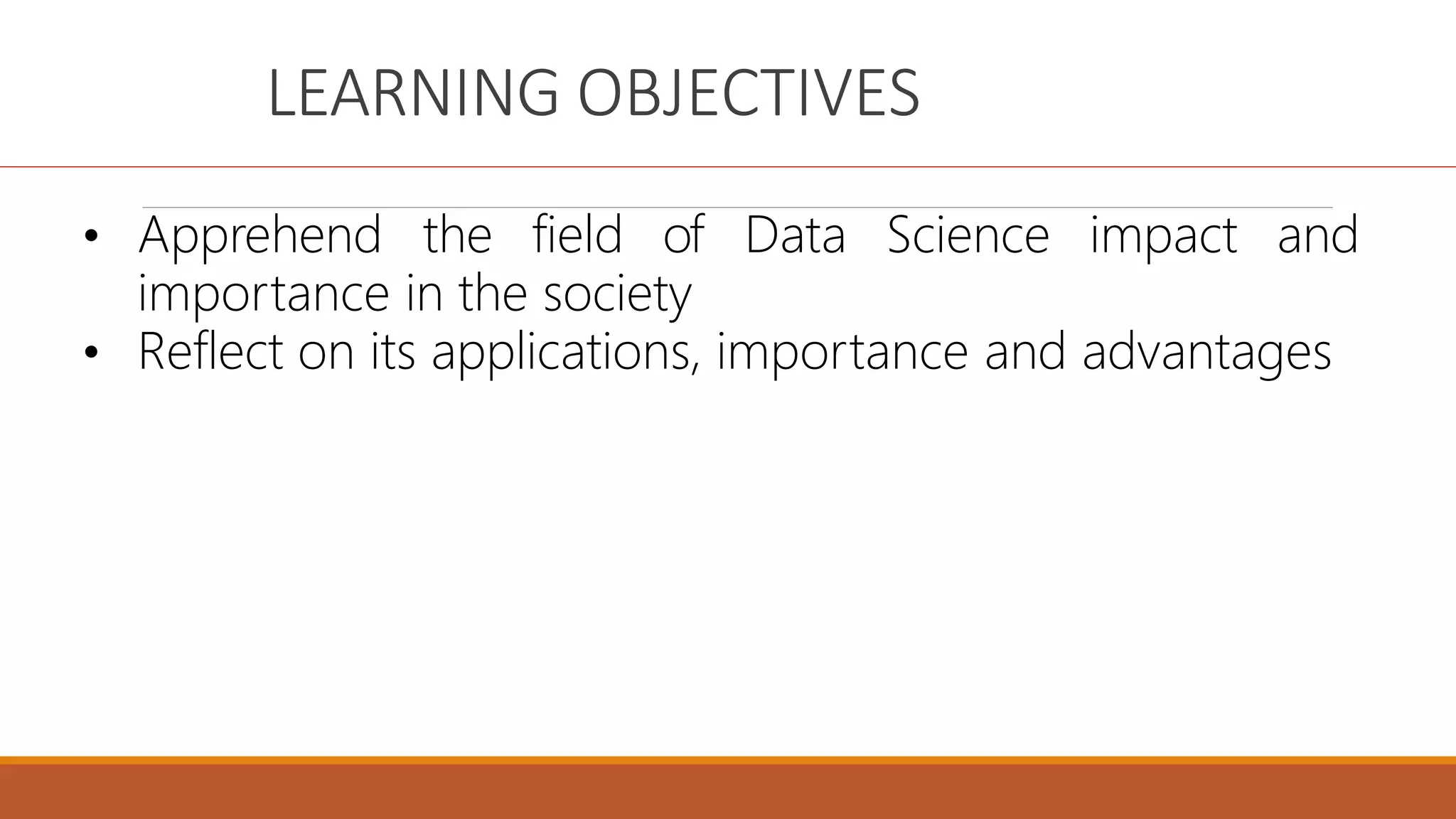 LEARNING OBJECTIVES
• Apprehend the field of Data Science impact and
importance in the society
• Reflect on its applications, importance and advantages
 