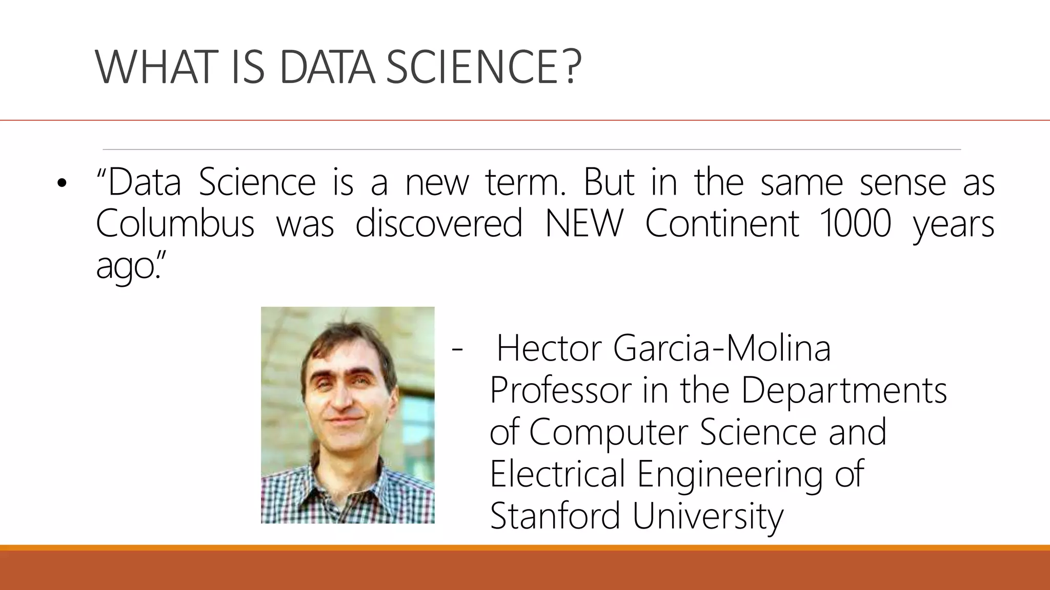 WHAT IS DATA SCIENCE?
• “Data Science is a new term. But in the same sense as
Columbus was discovered NEW Continent 1000 years
ago.
”
- Hector Garcia-Molina
Professor in the Departments
of Computer Science and
Electrical Engineering of
Stanford University
 