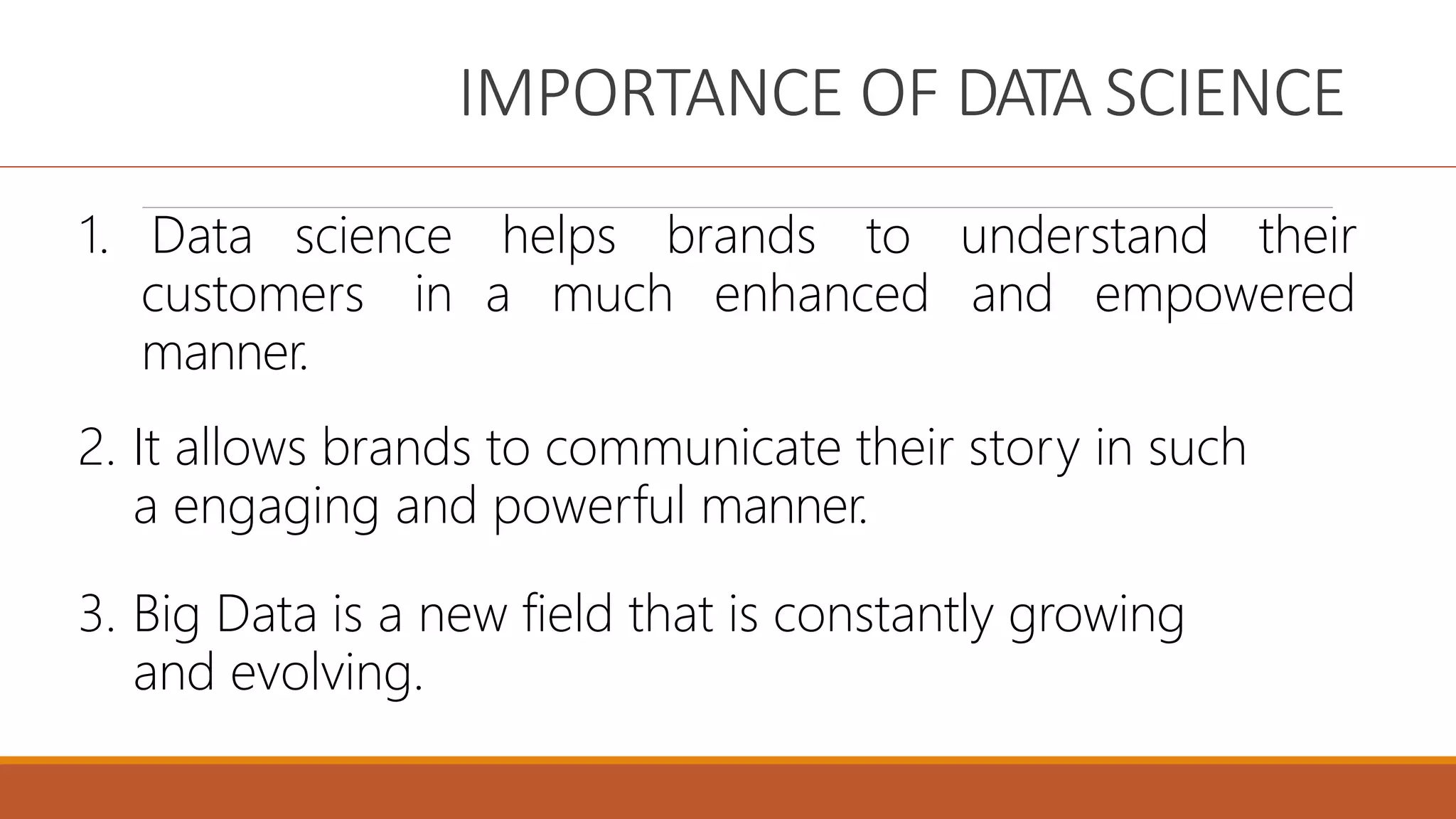 IMPORTANCE OF DATA SCIENCE
1. Data science
customers in
manner.
helps brands to understand their
a much enhanced and empowered
2. It allows brands to communicate their story in such
a engaging and powerful manner.
3. Big Data is a new field that is constantly growing
and evolving.
 