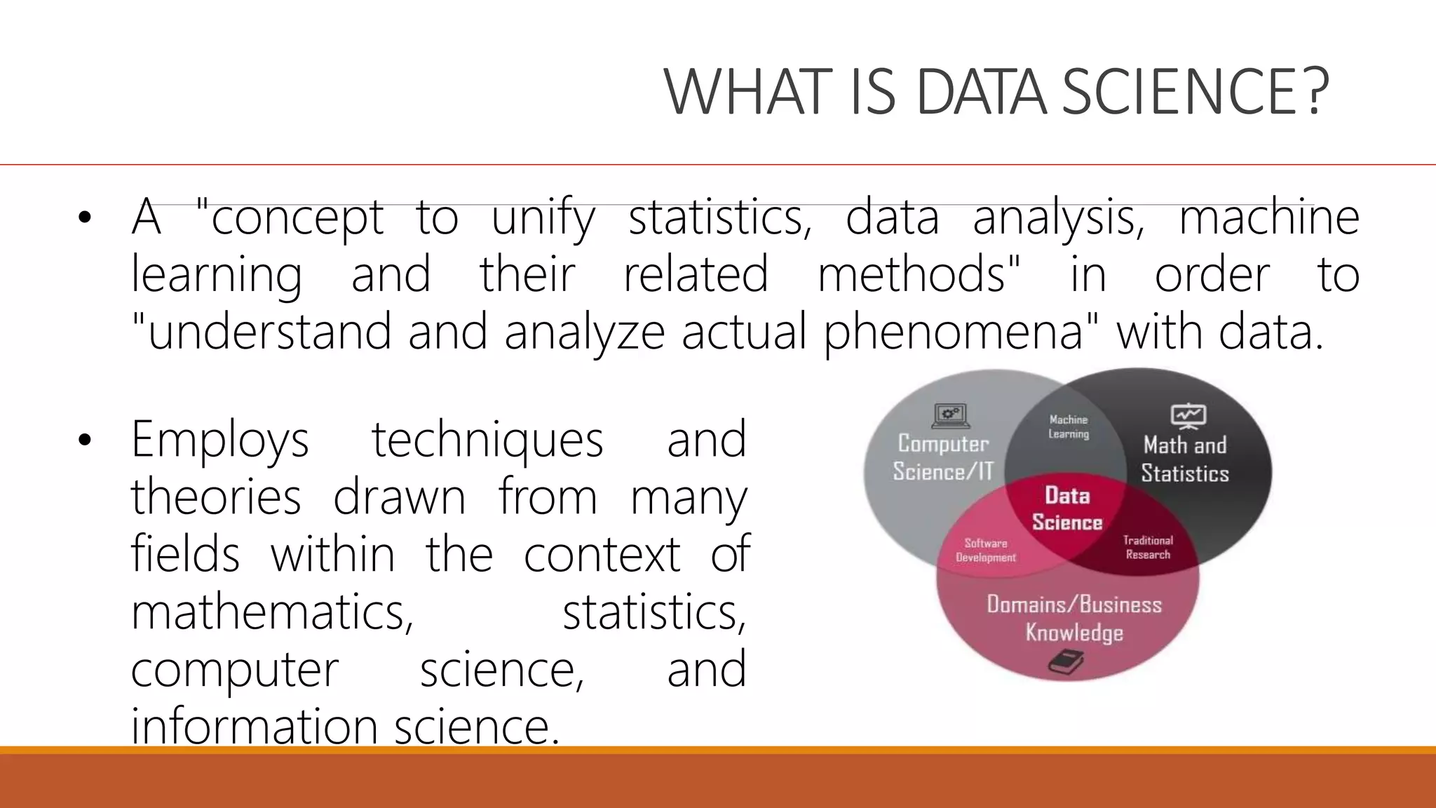 WHAT IS DATA SCIENCE?
• A "concept to unify statistics, data analysis, machine
learning and their related methods" in order to
"understand and analyze actual phenomena" with data.
• Employs techniques and
theories drawn from many
fields within the context of
mathematics, statistics,
computer science, and
information science.
 
