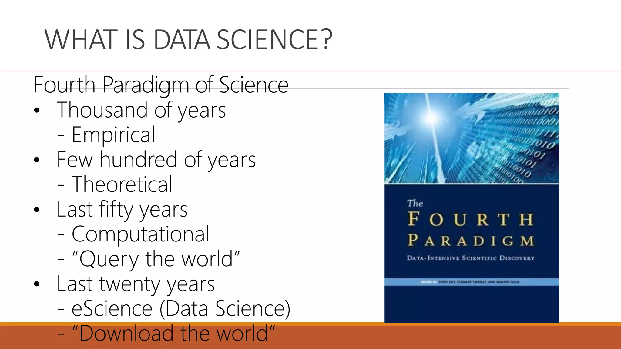 WHAT IS DATA SCIENCE?
Fourth Paradigm of Science
• Thousand of years
- Empirical
• Few hundred of years
- Theoretical
• Last fifty years
- Computational
- “Query the world”
• Last twenty years
- eScience (Data Science)
- “Download the world”
 