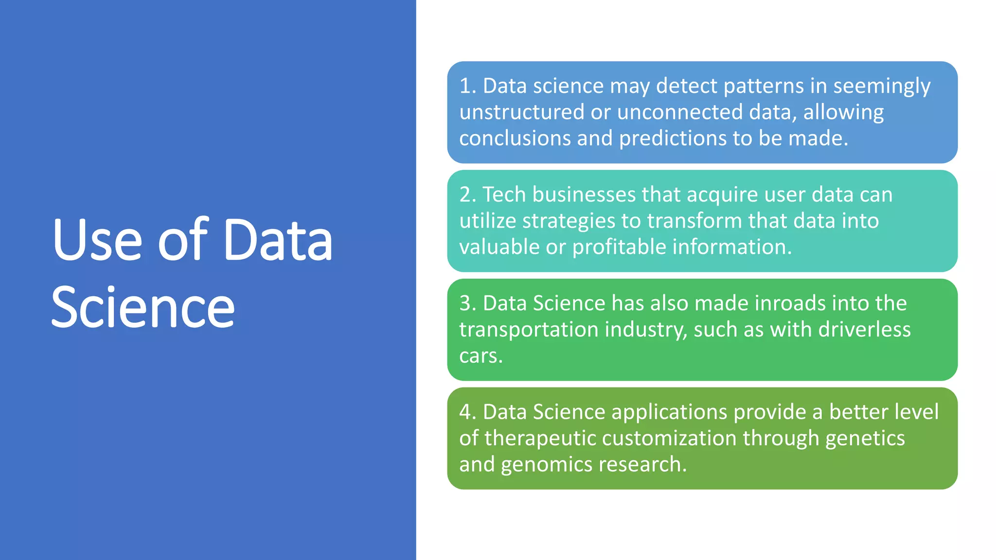 Use of Data
Science
1. Data science may detect patterns in seemingly
unstructured or unconnected data, allowing
conclusions and predictions to be made.
2. Tech businesses that acquire user data can
utilize strategies to transform that data into
valuable or profitable information.
3. Data Science has also made inroads into the
transportation industry, such as with driverless
cars.
4. Data Science applications provide a better level
of therapeutic customization through genetics
and genomics research.
 