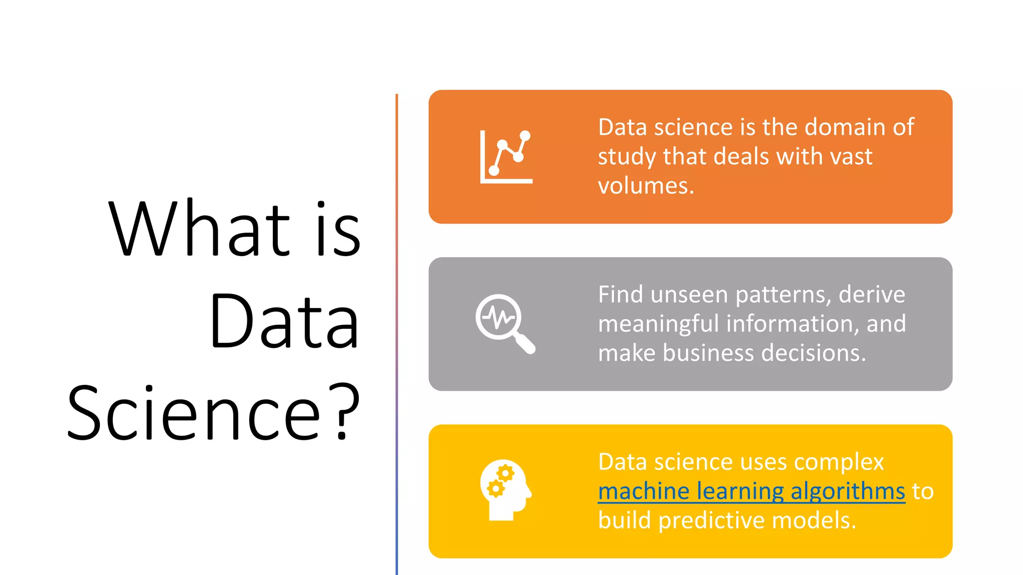 What is
Data
Science?
Data science is the domain of
study that deals with vast
volumes.
Find unseen patterns, derive
meaningful information, and
make business decisions.
Data science uses complex
machine learning algorithms to
build predictive models.
 
