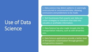Use of Data
Science
1. Data science may detect patterns in seemingly
unstructured or unconnected data, allowing
conclusions and predictions to be made.
2. Tech businesses that acquire user data can
utilize strategies to transform that data into
valuable or profitable information.
3. Data Science has also made inroads into the
transportation industry, such as with driverless
cars.
4. Data Science applications provide a better level
of therapeutic customization through genetics
and genomics research.
 