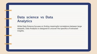 While Data Science focuses on finding meaningful correlations between large
datasets, Data Analytics is designed to uncover the specifics of extracted
insights.
Data science vs Data
Analytics
 