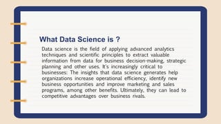 Data science is the field of applying advanced analytics
techniques and scientific principles to extract valuable
information from data for business decision-making, strategic
planning and other uses. It's increasingly critical to
businesses: The insights that data science generates help
organizations increase operational efficiency, identify new
business opportunities and improve marketing and sales
programs, among other benefits. Ultimately, they can lead to
competitive advantages over business rivals.
What Data Science is ?
 
