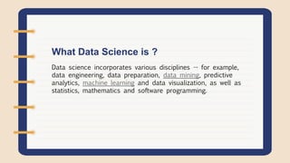 Data science incorporates various disciplines -- for example,
data engineering, data preparation, data mining, predictive
analytics, machine learning and data visualization, as well as
statistics, mathematics and software programming.
What Data Science is ?
 