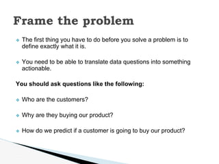 ❖ The first thing you have to do before you solve a problem is to
define exactly what it is.
❖ You need to be able to translate data questions into something
actionable.
You should ask questions like the following:
❖ Who are the customers?
❖ Why are they buying our product?
❖ How do we predict if a customer is going to buy our product?
Frame the problem
 
