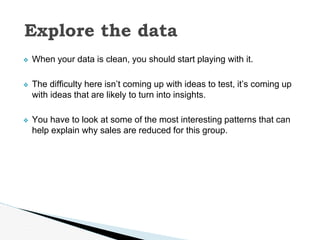 ❖ When your data is clean, you should start playing with it.
❖ The difficulty here isn’t coming up with ideas to test, it’s coming up
with ideas that are likely to turn into insights.
❖ You have to look at some of the most interesting patterns that can
help explain why sales are reduced for this group.
Explore the data
 
