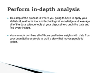 ❖ This step of the process is where you going to have to apply your
statistical, mathematical and technological knowledge and leverage
all of the data science tools at your disposal to crunch the data and
find every insight.
❖ You can now combine all of those qualitative insights with data from
your quantitative analysis to craft a story that moves people to
action.
Perform in-depth analysis
 