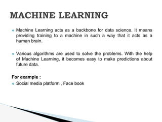 ❖ Machine Learning acts as a backbone for data science. It means
providing training to a machine in such a way that it acts as a
human brain.
❖ Various algorithms are used to solve the problems. With the help
of Machine Learning, it becomes easy to make predictions about
future data.
For example :
❖ Social media platform , Face book
MACHINE LEARNING
 