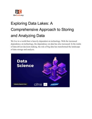 Exploring Data Lakes: A
Comprehensive Approach to Storing
and Analyzing Data
We live in a world that is heavily dependent on technology. With the increased
dependency on technology, the dependency on data has also increased. In the realm
of data-driven decision making, the role of big data has transformed the landscape
of data storage and analysis.
 