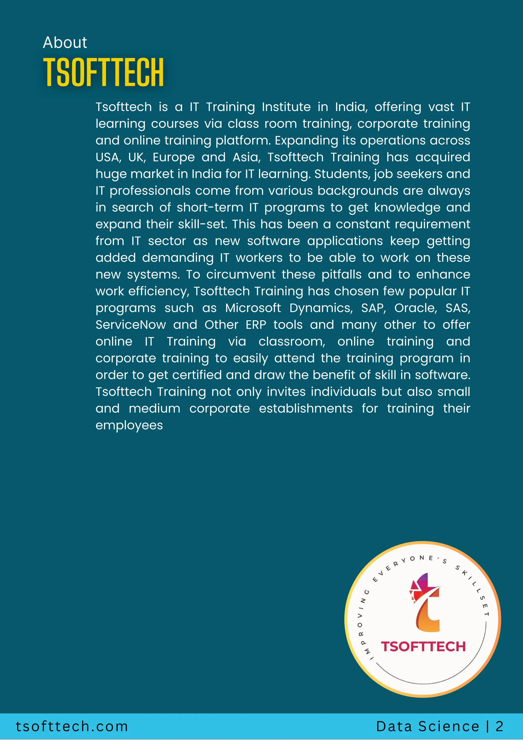 tsofttech.com Data Science | 2
About
Tsofttech is a IT Training Institute in India, offering vast IT
learning courses via class room training, corporate training
and online training platform. Expanding its operations across
USA, UK, Europe and Asia, Tsofttech Training has acquired
huge market in India for IT learning. Students, job seekers and
IT professionals come from various backgrounds are always
in search of short-term IT programs to get knowledge and
expand their skill-set. This has been a constant requirement
from IT sector as new software applications keep getting
added demanding IT workers to be able to work on these
new systems. To circumvent these pitfalls and to enhance
work efficiency, Tsofttech Training has chosen few popular IT
programs such as Microsoft Dynamics, SAP, Oracle, SAS,
ServiceNow and Other ERP tools and many other to offer
online IT Training via classroom, online training and
corporate training to easily attend the training program in
order to get certified and draw the benefit of skill in software.
Tsofttech Training not only invites individuals but also small
and medium corporate establishments for training their
employees
 