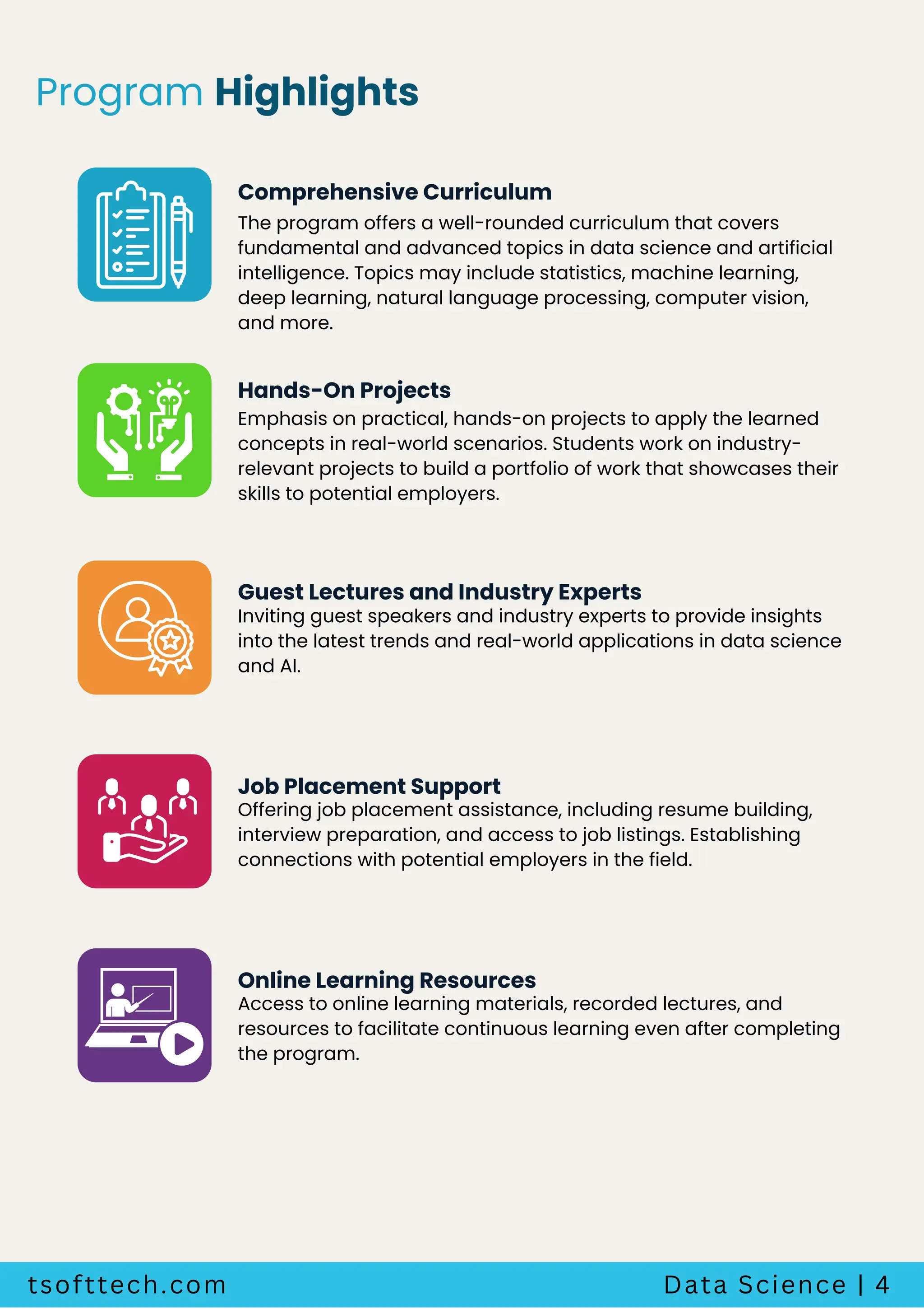 tsofttech.com Data Science | 4
Program Highlights
The program offers a well-rounded curriculum that covers
fundamental and advanced topics in data science and artificial
intelligence. Topics may include statistics, machine learning,
deep learning, natural language processing, computer vision,
and more.
Comprehensive Curriculum
Emphasis on practical, hands-on projects to apply the learned
concepts in real-world scenarios. Students work on industry-
relevant projects to build a portfolio of work that showcases their
skills to potential employers.
Hands-On Projects
Inviting guest speakers and industry experts to provide insights
into the latest trends and real-world applications in data science
and AI.
Guest Lectures and Industry Experts
Offering job placement assistance, including resume building,
interview preparation, and access to job listings. Establishing
connections with potential employers in the field.
Job Placement Support
Access to online learning materials, recorded lectures, and
resources to facilitate continuous learning even after completing
the program.
Online Learning Resources
 