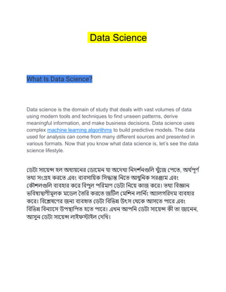 Data Science
What Is Data Science?
Data science is the domain of study that deals with vast volumes of data
using modern tools and techniques to find unseen patterns, derive
meaningful information, and make business decisions. Data science uses
complex machine learning algorithms to build predictive models. The data
used for analysis can come from many different sources and presented in
various formats. Now that you know what data science is, let’s see the data
science lifestyle.
ডেটা সায়েন্স হল অধ্য়েযের ডোযেে যা অযেখা নেের্ শ
েগুনল খুঁযে ডেযে, অর্ শ
েূর্ শ
ের্য সংগ্রহ করযে এবং বযবসান়েক নসদ্ধান্ত নেযে আধ্নেক সরঞ্জাে এবং
ডকৌর্লগুনল বযবহার কযর নবেল েনরোর্ ডেটা নেয়ে কাে কযর। ের্য নবজ্ঞাে
ভনবষ্যদ্বার্ীেূলক েযেল তেনর করযে েটটল ডেনর্ে লানে শ
ং অযালগনরেে বযবহার
কযর। নবযেষ্যর্র েেয বযবহৃে ডেটা নবনভন্ন উৎস ডর্যক আসযে োযর এবং
নবনভন্ন নবেযাযস উেস্থানেে হযে োযর। এখে আেনে ডেটা সায়েন্স কী ো োযেে,
আসে ডেটা সায়েন্স লাইফস্টাইল ডেনখ।
 