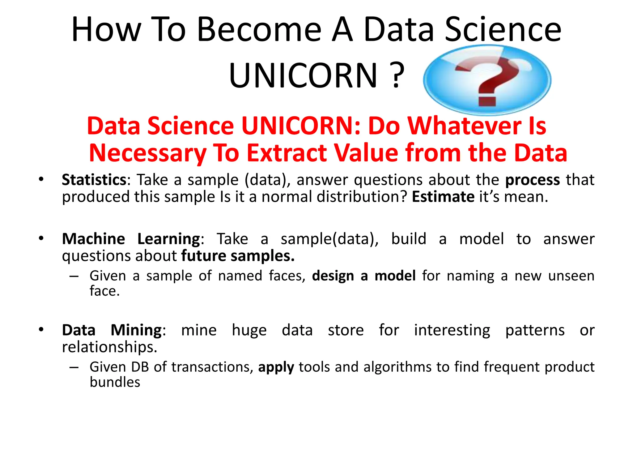 How To Become A Data Science
UNICORN ?
Data Science UNICORN: Do Whatever Is
Necessary To Extract Value from the Data
• Statistics: Take a sample (data), answer questions about the process that
produced this sample Is it a normal distribution? Estimate it’s mean.
• Machine Learning: Take a sample(data), build a model to answer
questions about future samples.
– Given a sample of named faces, design a model for naming a new unseen
face.
• Data Mining: mine huge data store for interesting patterns or
relationships.
– Given DB of transactions, apply tools and algorithms to find frequent product
bundles
 