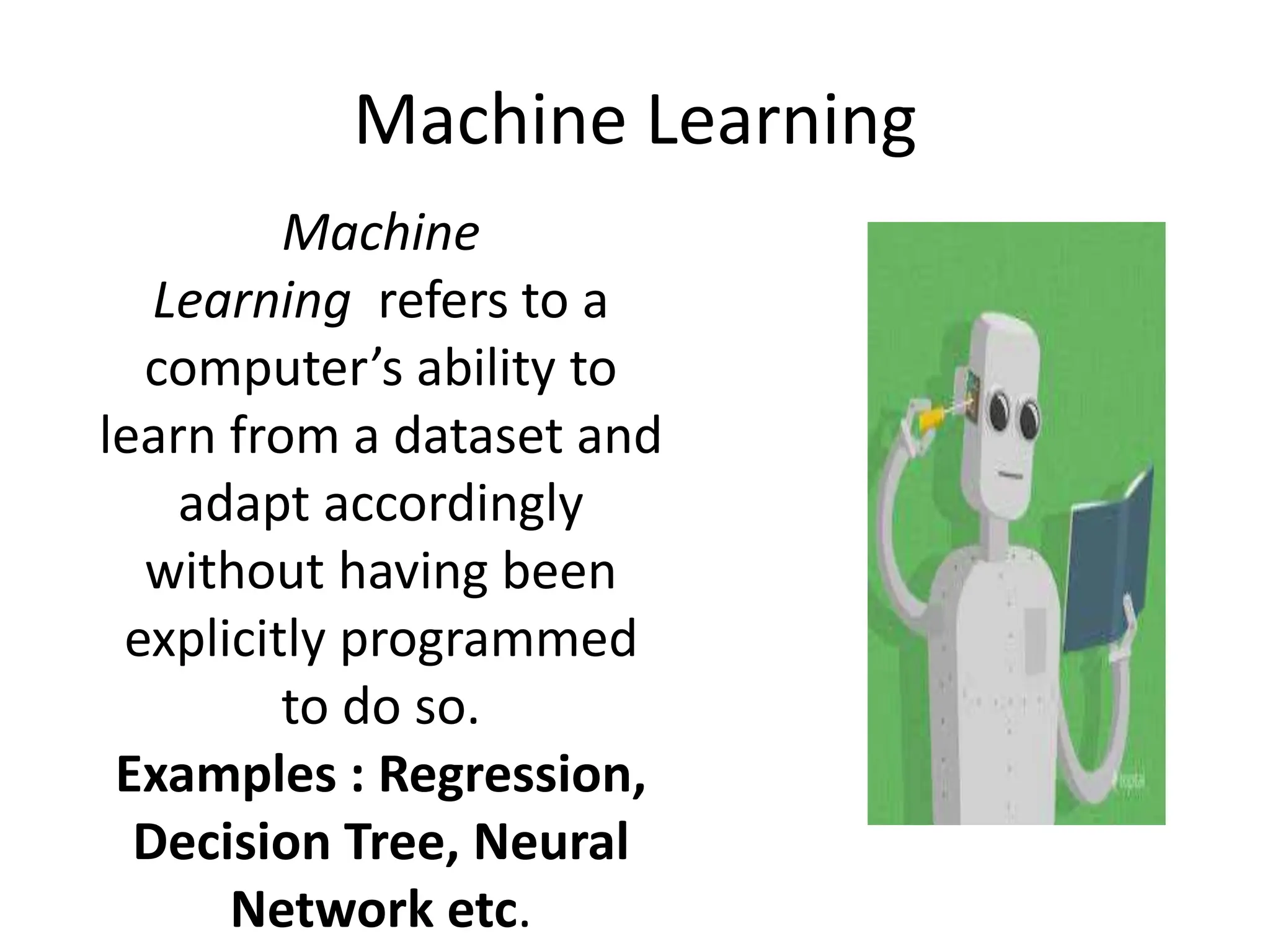 Machine Learning
Machine
Learning refers to a
computer’s ability to
learn from a dataset and
adapt accordingly
without having been
explicitly programmed
to do so.
Examples : Regression,
Decision Tree, Neural
Network etc.
 