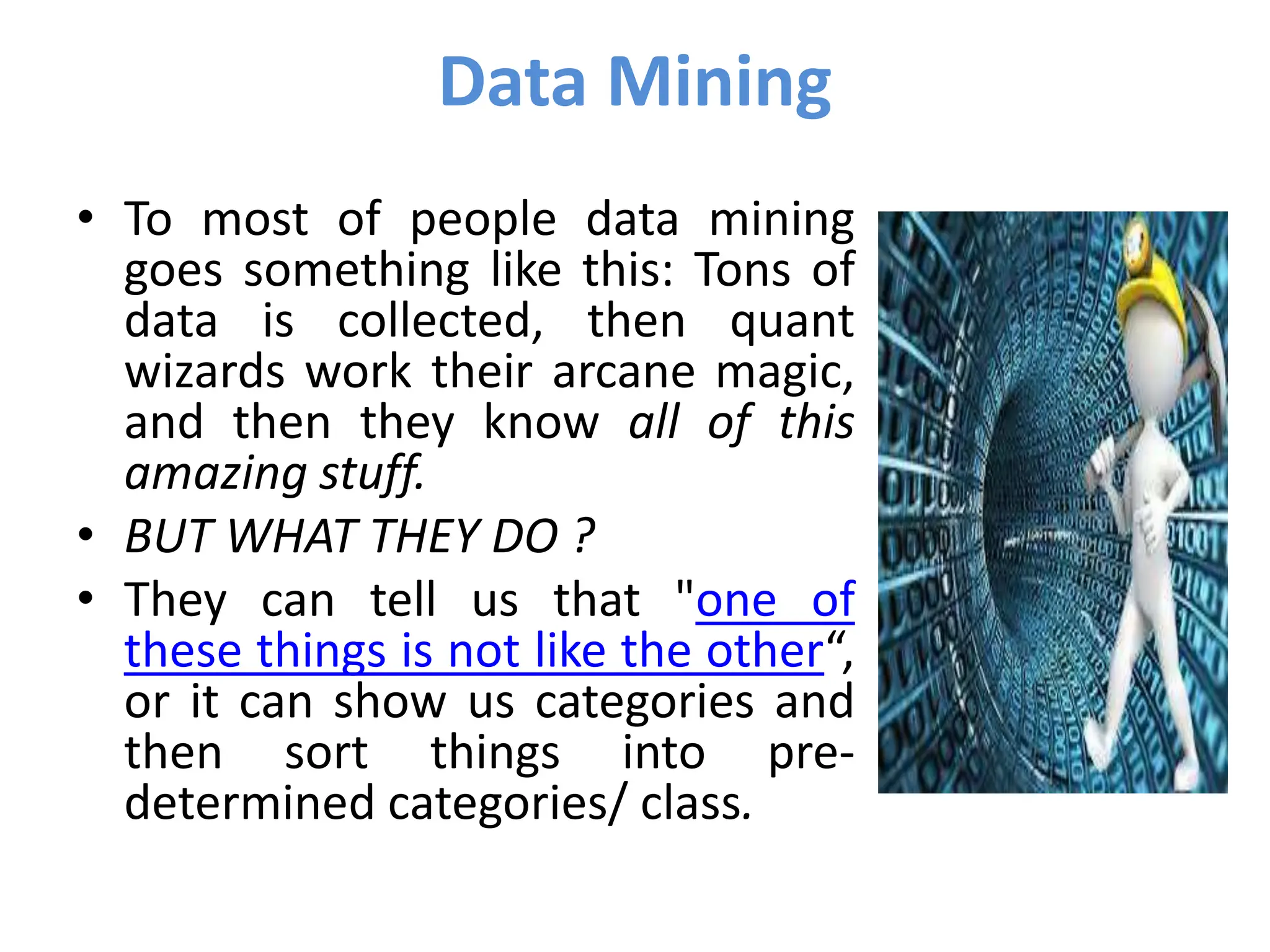Data Mining
• To most of people data mining
goes something like this: Tons of
data is collected, then quant
wizards work their arcane magic,
and then they know all of this
amazing stuff.
• BUT WHAT THEY DO ?
• They can tell us that "one of
these things is not like the other“,
or it can show us categories and
then sort things into pre-
determined categories/ class.
 