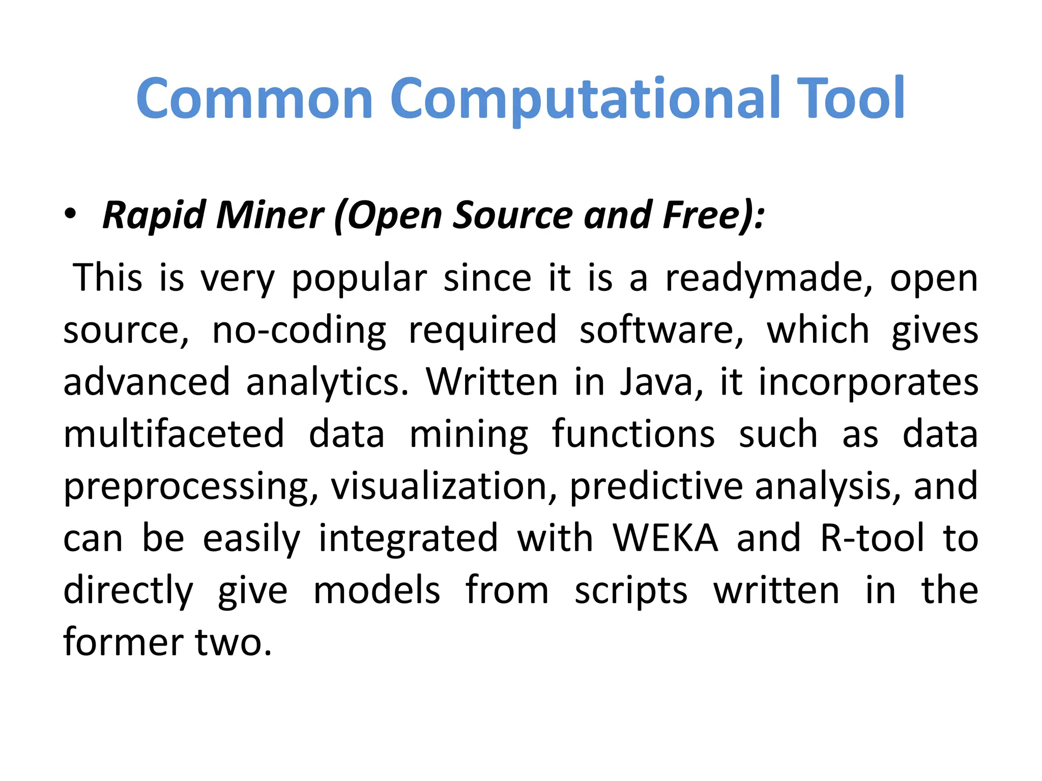 Common Computational Tool
• Rapid Miner (Open Source and Free):
This is very popular since it is a readymade, open
source, no-coding required software, which gives
advanced analytics. Written in Java, it incorporates
multifaceted data mining functions such as data
preprocessing, visualization, predictive analysis, and
can be easily integrated with WEKA and R-tool to
directly give models from scripts written in the
former two.
 