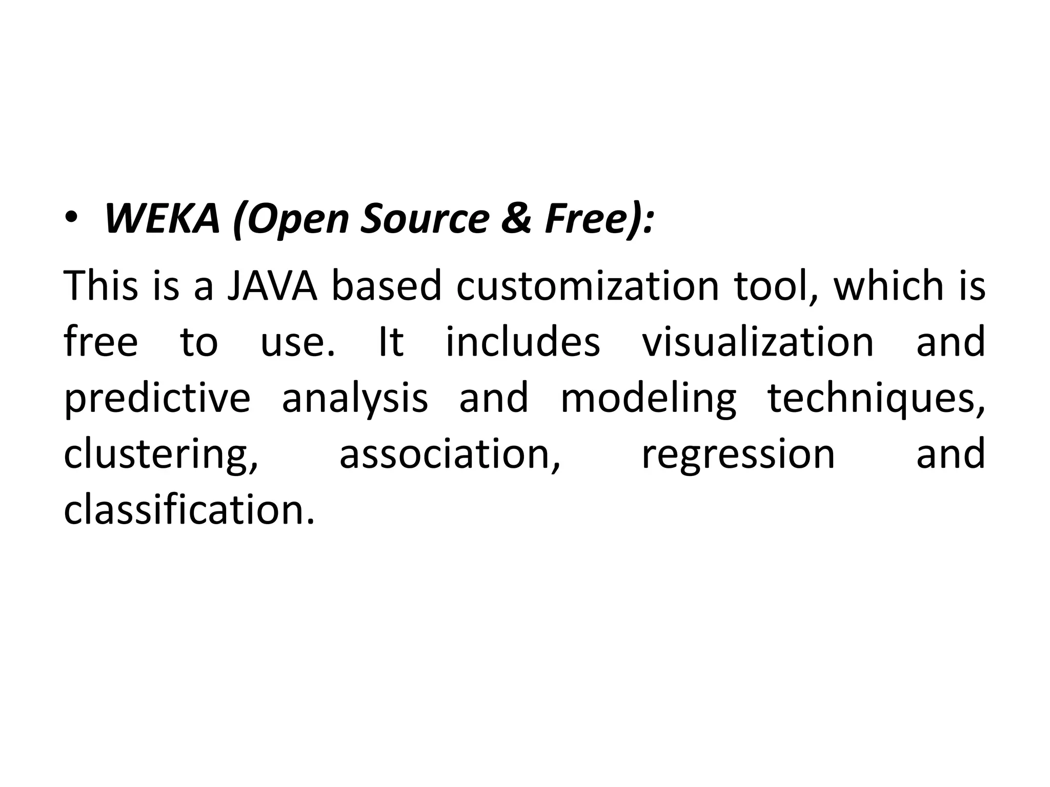 • WEKA (Open Source & Free):
This is a JAVA based customization tool, which is
free to use. It includes visualization and
predictive analysis and modeling techniques,
clustering, association, regression and
classification.
 