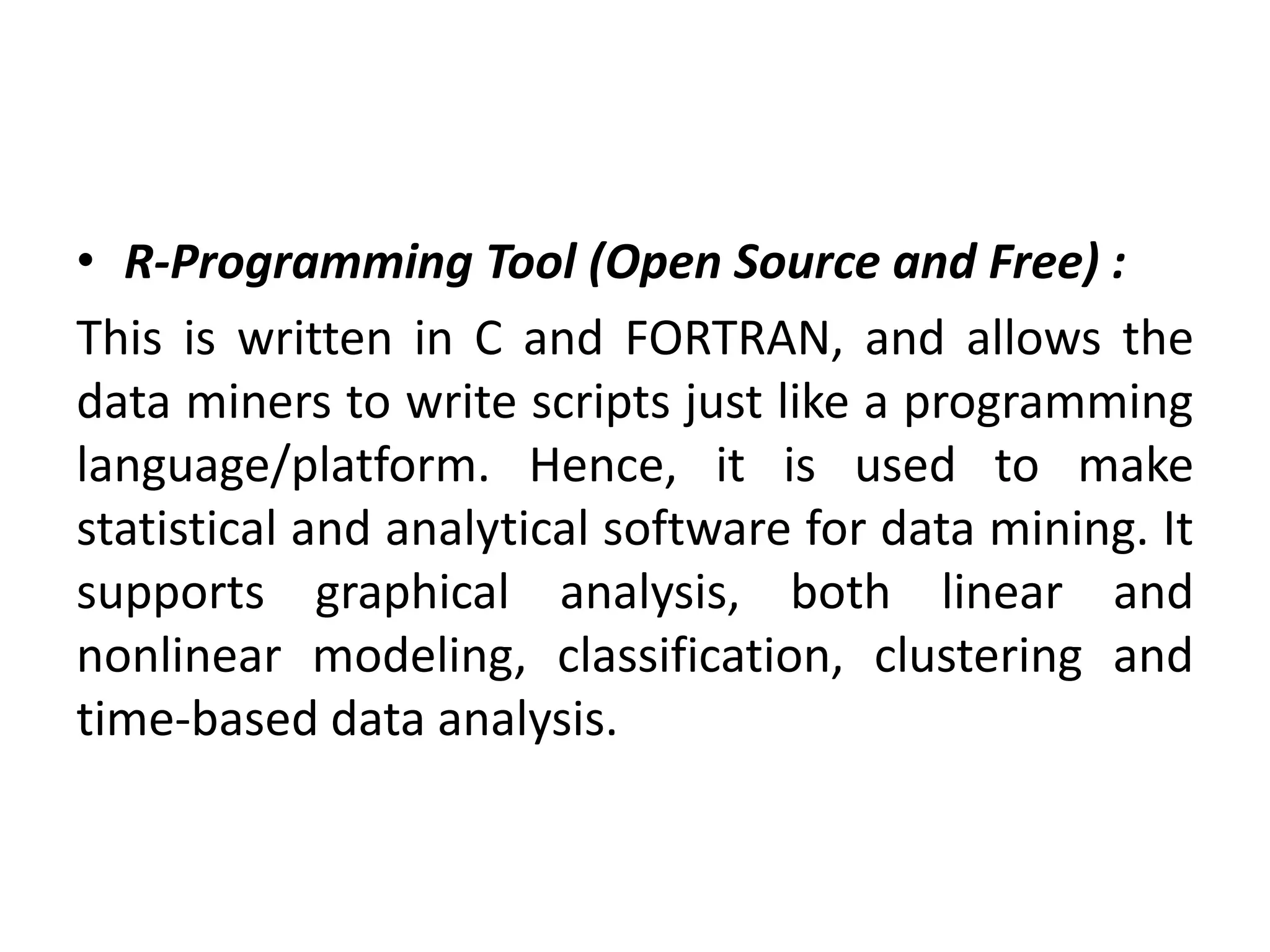 • R-Programming Tool (Open Source and Free) :
This is written in C and FORTRAN, and allows the
data miners to write scripts just like a programming
language/platform. Hence, it is used to make
statistical and analytical software for data mining. It
supports graphical analysis, both linear and
nonlinear modeling, classification, clustering and
time-based data analysis.
 
