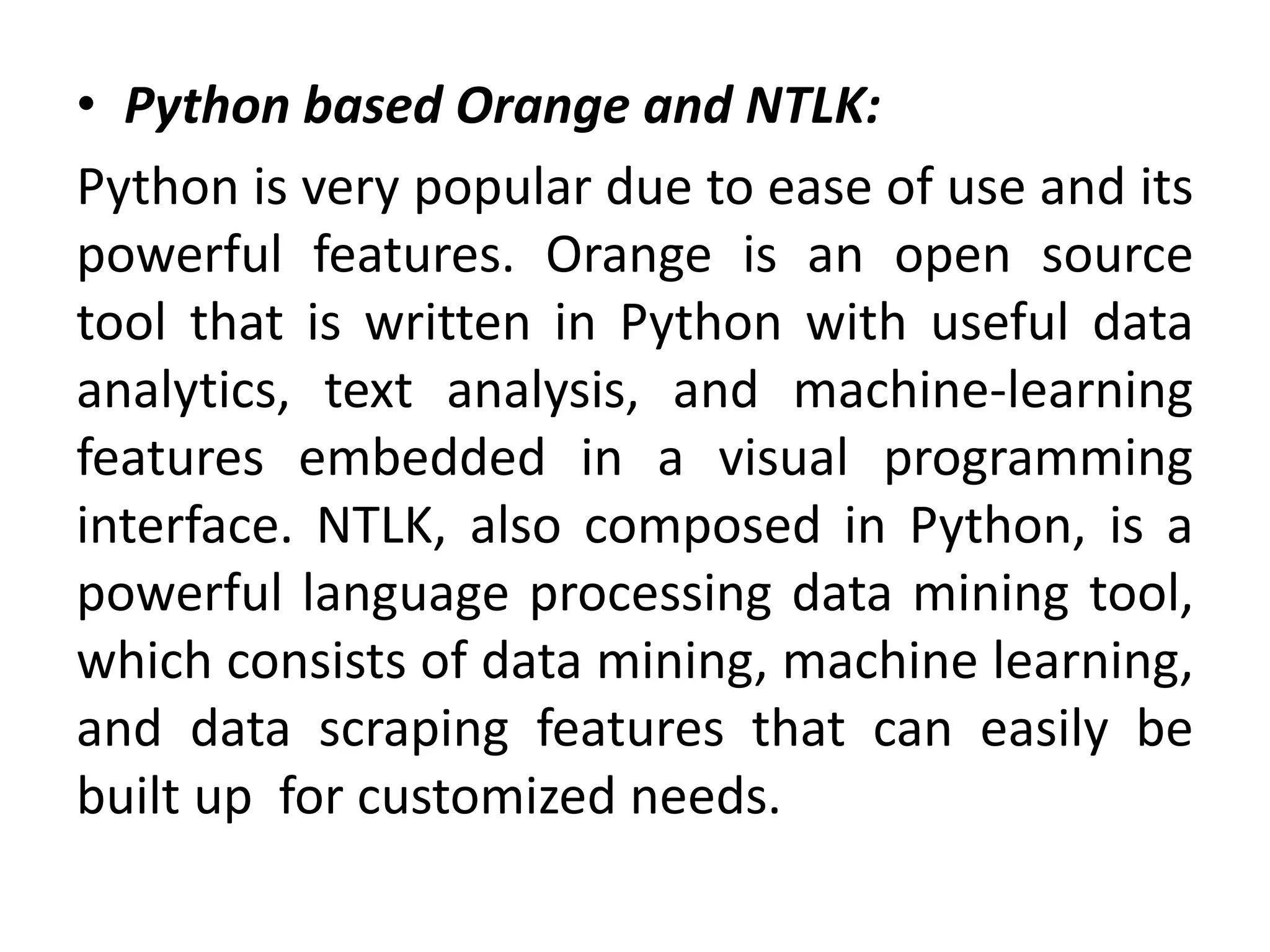 • Python based Orange and NTLK:
Python is very popular due to ease of use and its
powerful features. Orange is an open source
tool that is written in Python with useful data
analytics, text analysis, and machine-learning
features embedded in a visual programming
interface. NTLK, also composed in Python, is a
powerful language processing data mining tool,
which consists of data mining, machine learning,
and data scraping features that can easily be
built up for customized needs.
 