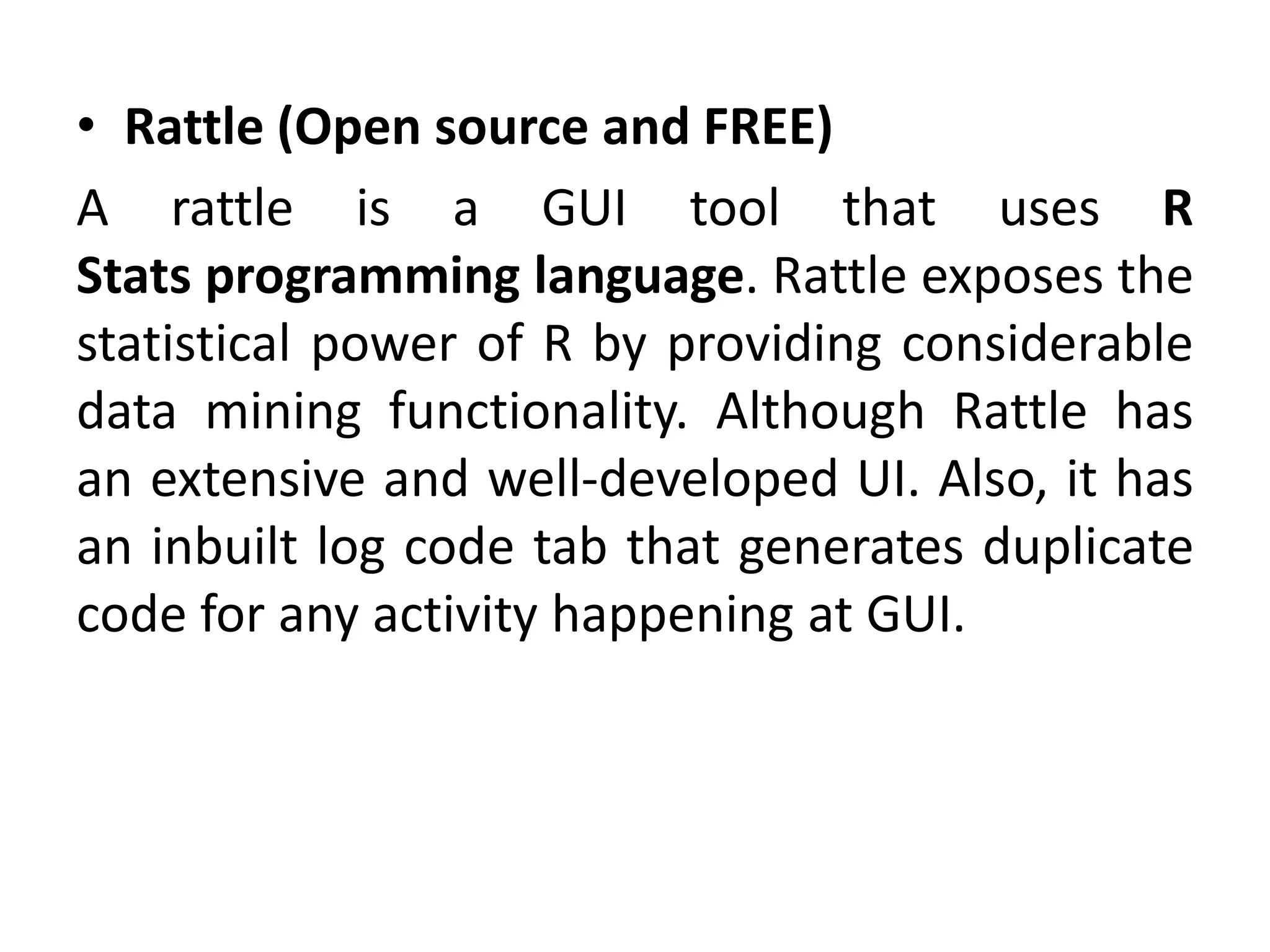 • Rattle (Open source and FREE)
A rattle is a GUI tool that uses R
Stats programming language. Rattle exposes the
statistical power of R by providing considerable
data mining functionality. Although Rattle has
an extensive and well-developed UI. Also, it has
an inbuilt log code tab that generates duplicate
code for any activity happening at GUI.
 