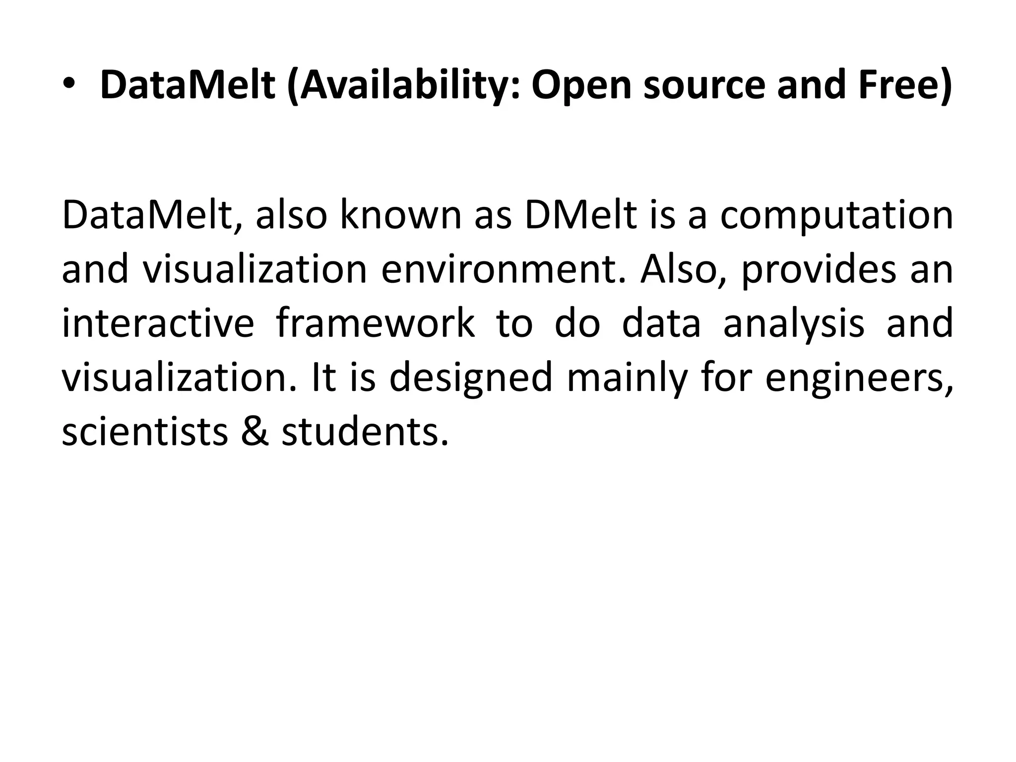 • DataMelt (Availability: Open source and Free)
DataMelt, also known as DMelt is a computation
and visualization environment. Also, provides an
interactive framework to do data analysis and
visualization. It is designed mainly for engineers,
scientists & students.
 