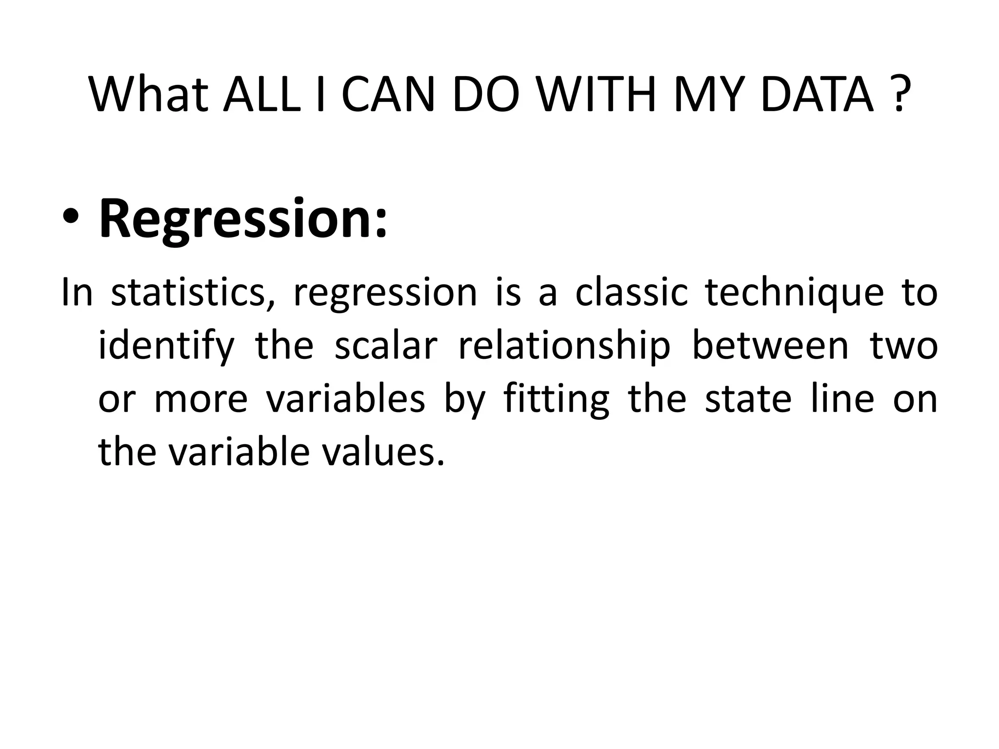 What ALL I CAN DO WITH MY DATA ?
• Regression:
In statistics, regression is a classic technique to
identify the scalar relationship between two
or more variables by fitting the state line on
the variable values.
 