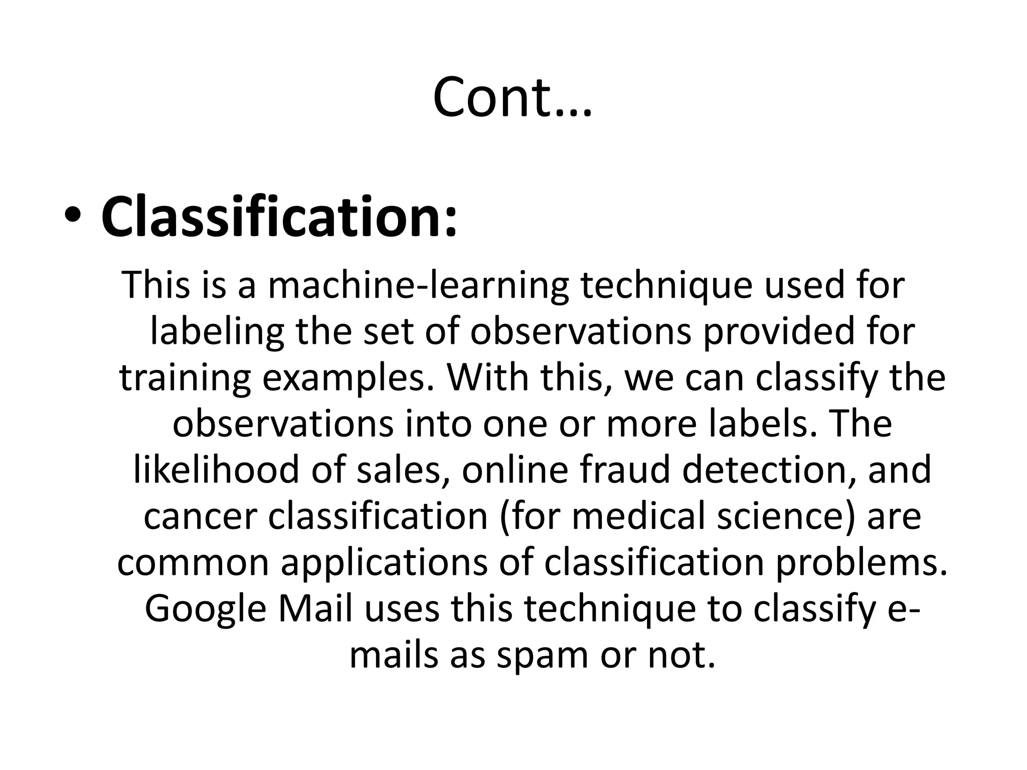 Cont…
• Classification:
This is a machine-learning technique used for
labeling the set of observations provided for
training examples. With this, we can classify the
observations into one or more labels. The
likelihood of sales, online fraud detection, and
cancer classification (for medical science) are
common applications of classification problems.
Google Mail uses this technique to classify e-
mails as spam or not.
 