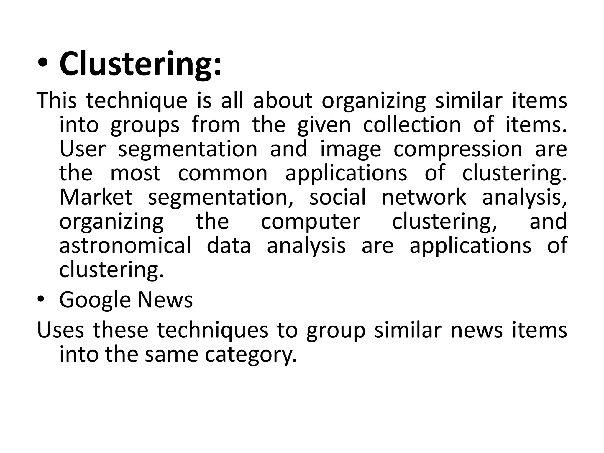 • Clustering:
This technique is all about organizing similar items
into groups from the given collection of items.
User segmentation and image compression are
the most common applications of clustering.
Market segmentation, social network analysis,
organizing the computer clustering, and
astronomical data analysis are applications of
clustering.
• Google News
Uses these techniques to group similar news items
into the same category.
 