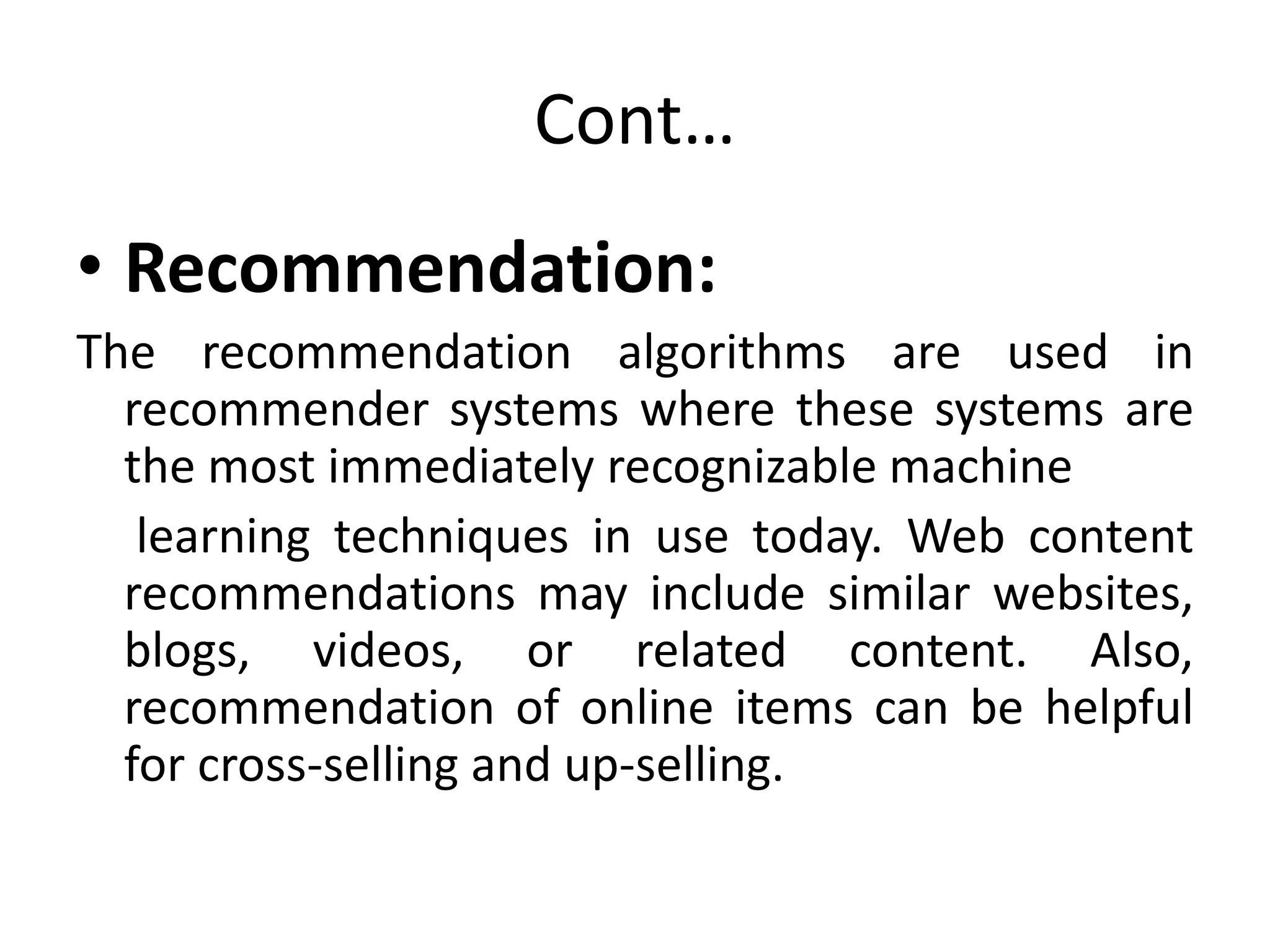 Cont…
• Recommendation:
The recommendation algorithms are used in
recommender systems where these systems are
the most immediately recognizable machine
learning techniques in use today. Web content
recommendations may include similar websites,
blogs, videos, or related content. Also,
recommendation of online items can be helpful
for cross-selling and up-selling.
 