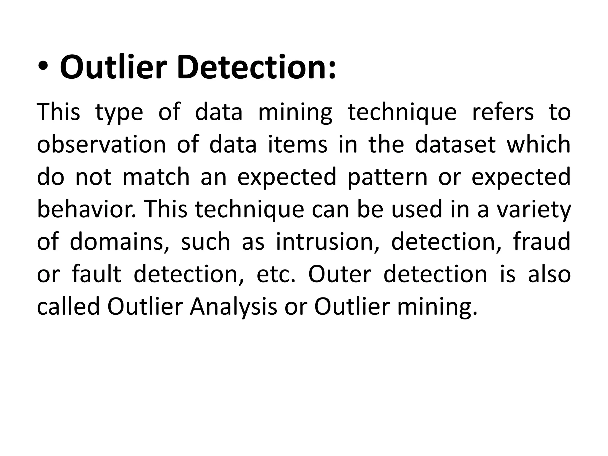 • Outlier Detection:
This type of data mining technique refers to
observation of data items in the dataset which
do not match an expected pattern or expected
behavior. This technique can be used in a variety
of domains, such as intrusion, detection, fraud
or fault detection, etc. Outer detection is also
called Outlier Analysis or Outlier mining.
 