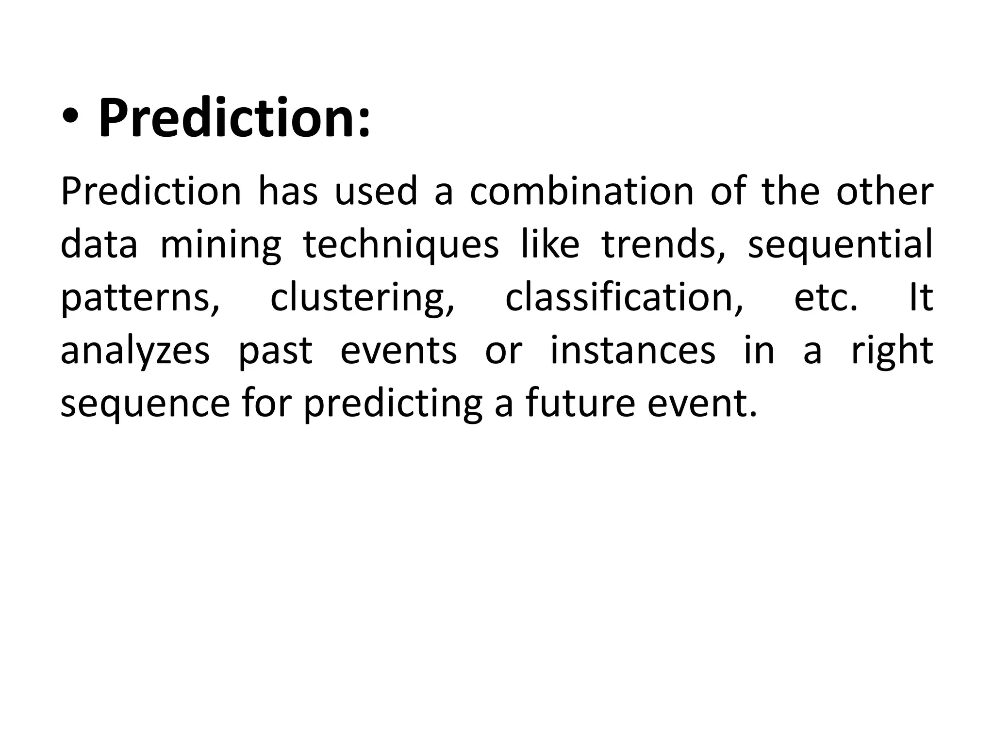• Prediction:
Prediction has used a combination of the other
data mining techniques like trends, sequential
patterns, clustering, classification, etc. It
analyzes past events or instances in a right
sequence for predicting a future event.
 