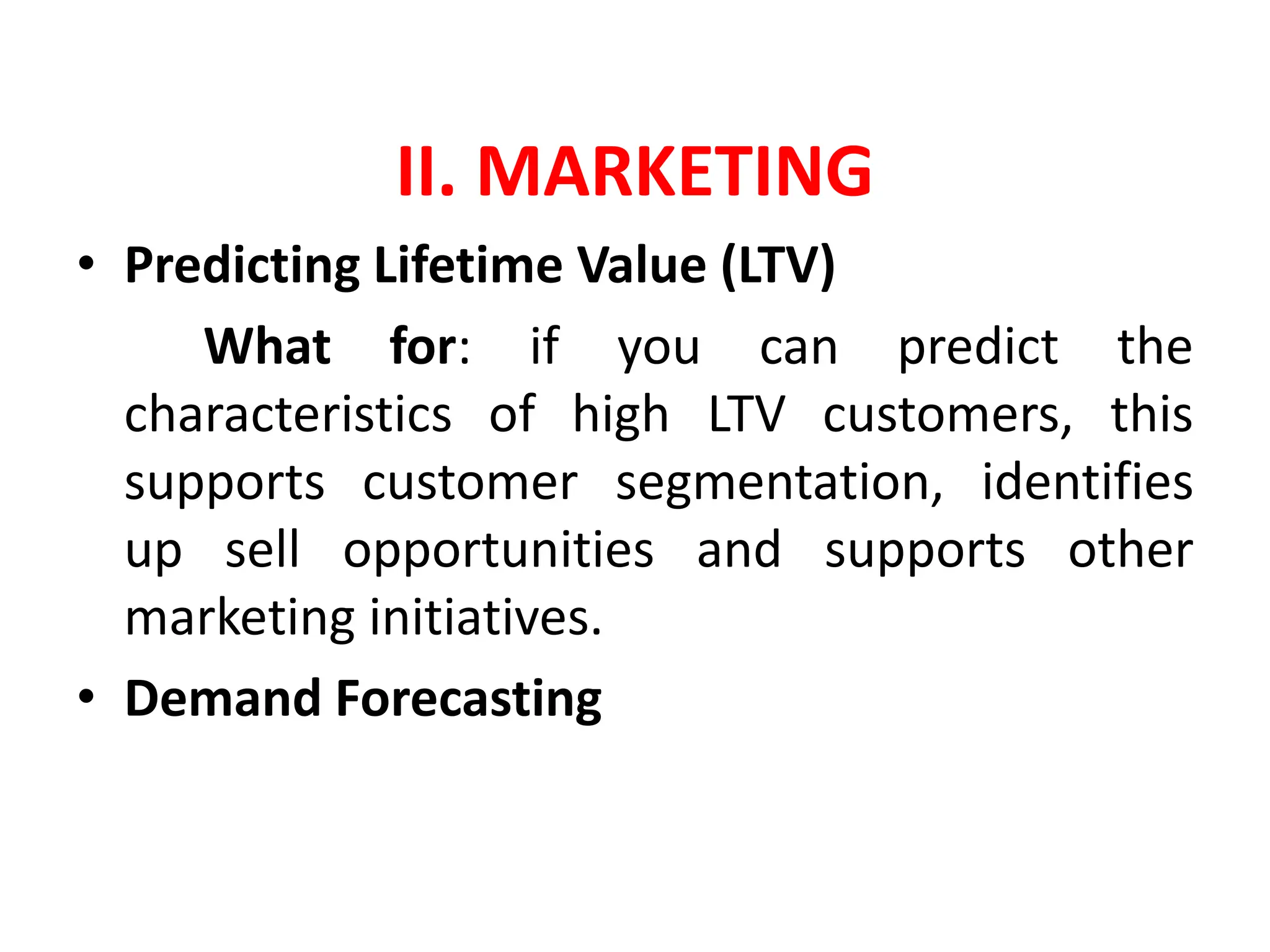 II. MARKETING
• Predicting Lifetime Value (LTV)
What for: if you can predict the
characteristics of high LTV customers, this
supports customer segmentation, identifies
up sell opportunities and supports other
marketing initiatives.
• Demand Forecasting
 