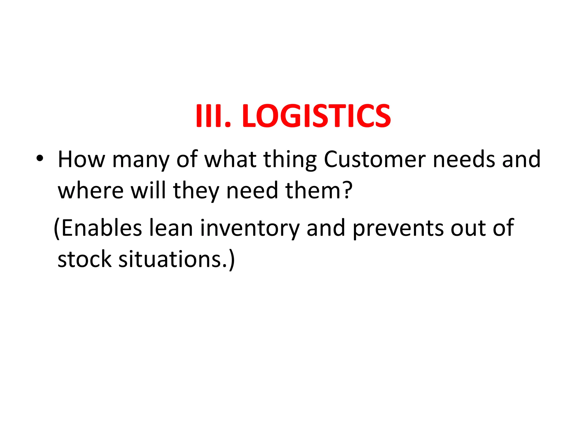 III. LOGISTICS
• How many of what thing Customer needs and
where will they need them?
(Enables lean inventory and prevents out of
stock situations.)
 