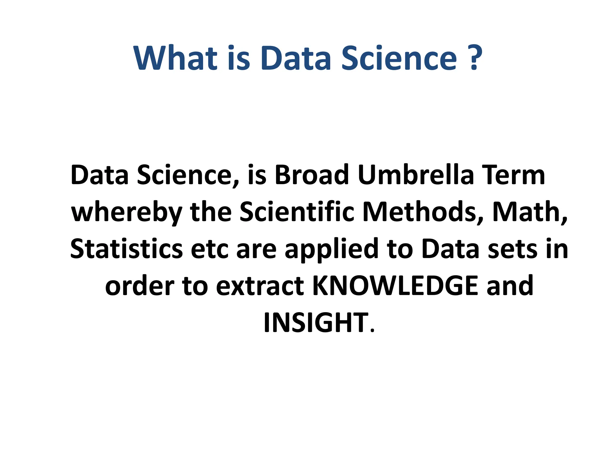 What is Data Science ?
Data Science, is Broad Umbrella Term
whereby the Scientific Methods, Math,
Statistics etc are applied to Data sets in
order to extract KNOWLEDGE and
INSIGHT.
 