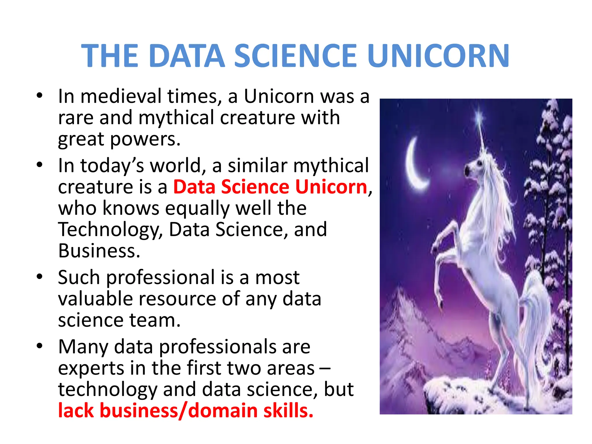 THE DATA SCIENCE UNICORN
• In medieval times, a Unicorn was a
rare and mythical creature with
great powers.
• In today’s world, a similar mythical
creature is a Data Science Unicorn,
who knows equally well the
Technology, Data Science, and
Business.
• Such professional is a most
valuable resource of any data
science team.
• Many data professionals are
experts in the first two areas –
technology and data science, but
lack business/domain skills.
 