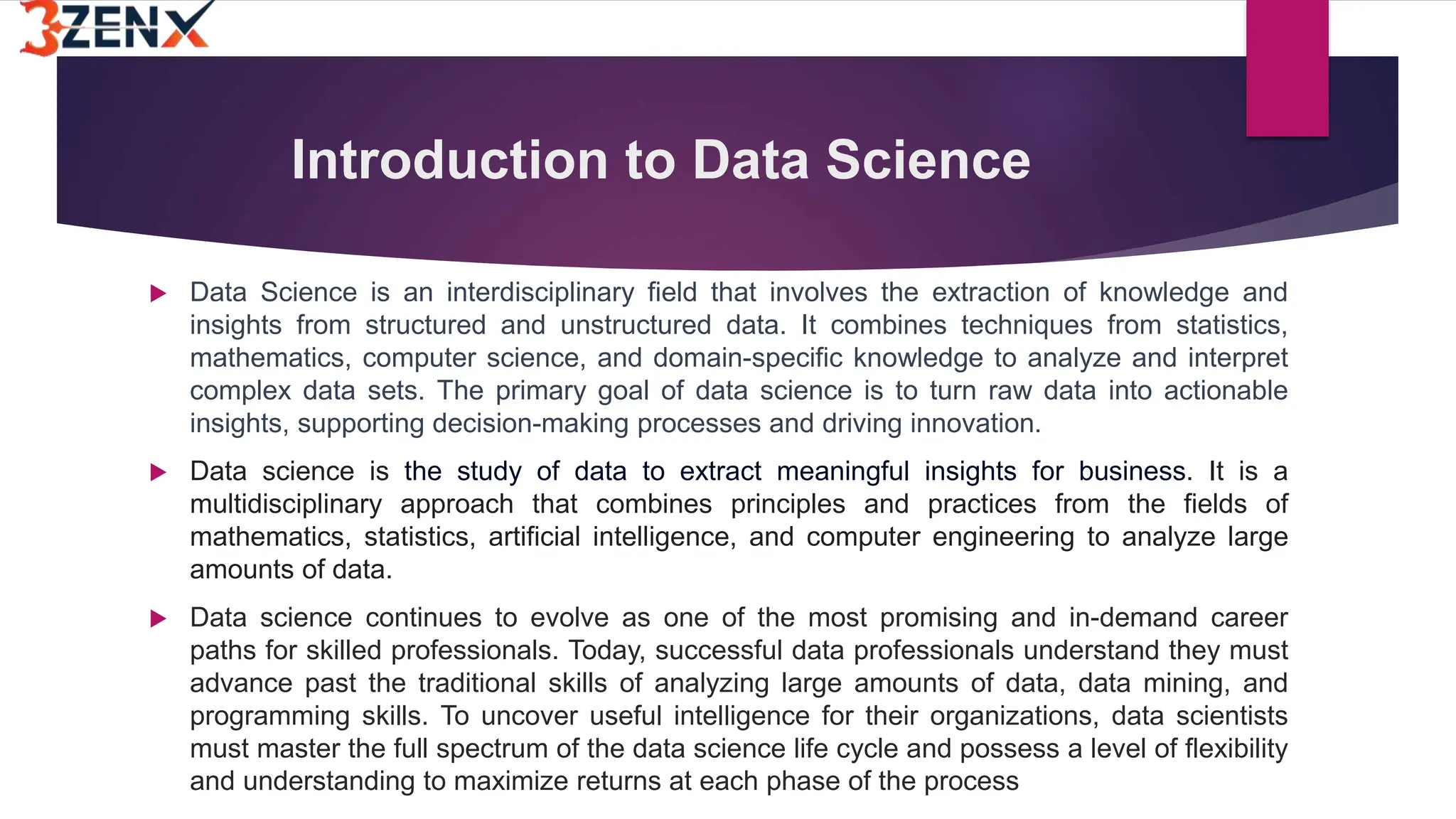 Introduction to Data Science
 Data Science is an interdisciplinary field that involves the extraction of knowledge and
insights from structured and unstructured data. It combines techniques from statistics,
mathematics, computer science, and domain-specific knowledge to analyze and interpret
complex data sets. The primary goal of data science is to turn raw data into actionable
insights, supporting decision-making processes and driving innovation.
 Data science is the study of data to extract meaningful insights for business. It is a
multidisciplinary approach that combines principles and practices from the fields of
mathematics, statistics, artificial intelligence, and computer engineering to analyze large
amounts of data.
 Data science continues to evolve as one of the most promising and in-demand career
paths for skilled professionals. Today, successful data professionals understand they must
advance past the traditional skills of analyzing large amounts of data, data mining, and
programming skills. To uncover useful intelligence for their organizations, data scientists
must master the full spectrum of the data science life cycle and possess a level of flexibility
and understanding to maximize returns at each phase of the process
 