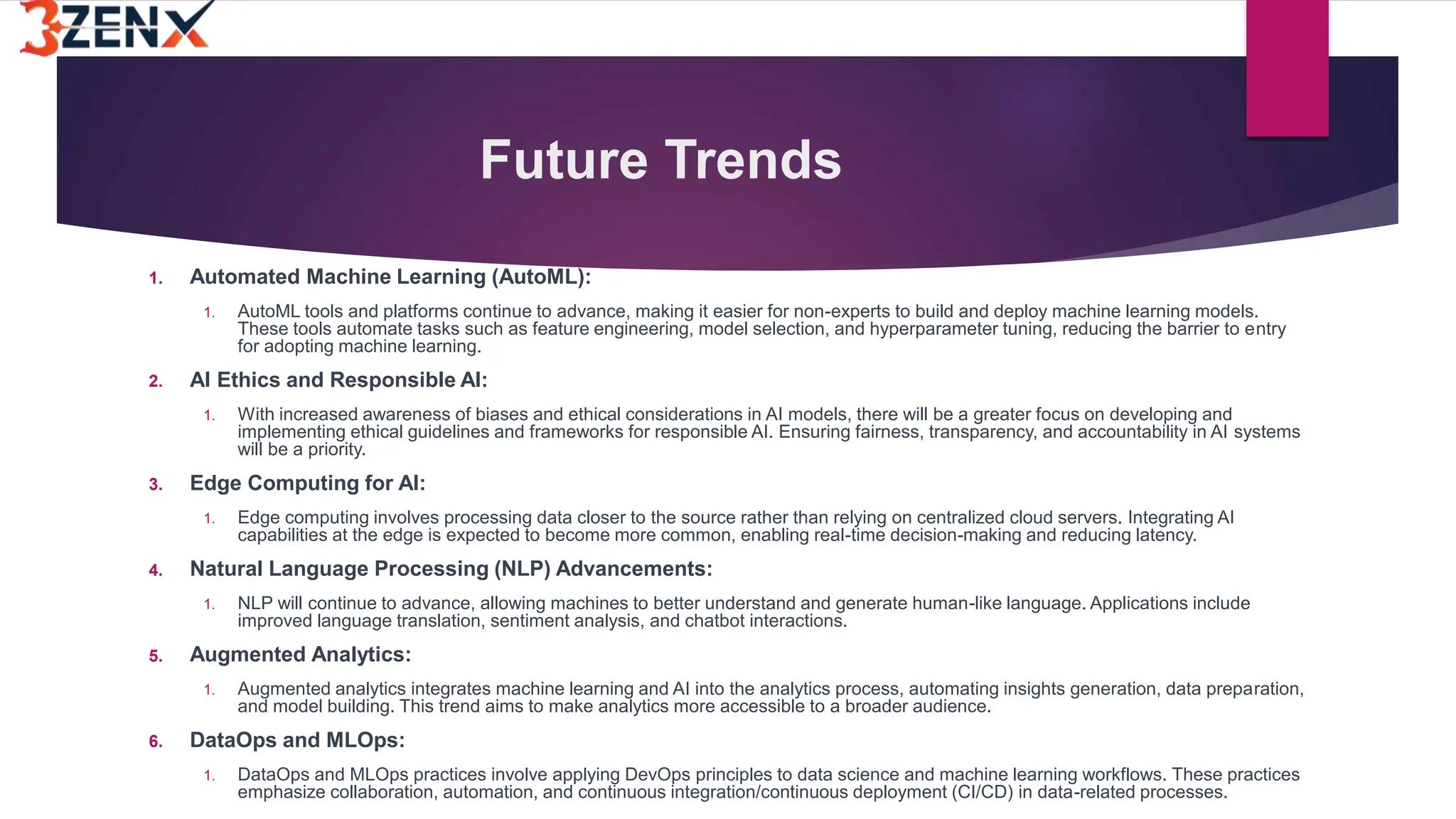 Future Trends
1. Automated Machine Learning (AutoML):
1. AutoML tools and platforms continue to advance, making it easier for non-experts to build and deploy machine learning models.
These tools automate tasks such as feature engineering, model selection, and hyperparameter tuning, reducing the barrier to entry
for adopting machine learning.
2. AI Ethics and Responsible AI:
1. With increased awareness of biases and ethical considerations in AI models, there will be a greater focus on developing and
implementing ethical guidelines and frameworks for responsible AI. Ensuring fairness, transparency, and accountability in AI systems
will be a priority.
3. Edge Computing for AI:
1. Edge computing involves processing data closer to the source rather than relying on centralized cloud servers. Integrating AI
capabilities at the edge is expected to become more common, enabling real-time decision-making and reducing latency.
4. Natural Language Processing (NLP) Advancements:
1. NLP will continue to advance, allowing machines to better understand and generate human-like language. Applications include
improved language translation, sentiment analysis, and chatbot interactions.
5. Augmented Analytics:
1. Augmented analytics integrates machine learning and AI into the analytics process, automating insights generation, data preparation,
and model building. This trend aims to make analytics more accessible to a broader audience.
6. DataOps and MLOps:
1. DataOps and MLOps practices involve applying DevOps principles to data science and machine learning workflows. These practices
emphasize collaboration, automation, and continuous integration/continuous deployment (CI/CD) in data-related processes.
 
