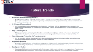Future Trends
1. Automated Machine Learning (AutoML):
1. AutoML tools and platforms continue to advance, making it easier for non-experts to build and deploy machine learning models.
These tools automate tasks such as feature engineering, model selection, and hyperparameter tuning, reducing the barrier to entry
for adopting machine learning.
2. AI Ethics and Responsible AI:
1. With increased awareness of biases and ethical considerations in AI models, there will be a greater focus on developing and
implementing ethical guidelines and frameworks for responsible AI. Ensuring fairness, transparency, and accountability in AI systems
will be a priority.
3. Edge Computing for AI:
1. Edge computing involves processing data closer to the source rather than relying on centralized cloud servers. Integrating AI
capabilities at the edge is expected to become more common, enabling real-time decision-making and reducing latency.
4. Natural Language Processing (NLP) Advancements:
1. NLP will continue to advance, allowing machines to better understand and generate human-like language. Applications include
improved language translation, sentiment analysis, and chatbot interactions.
5. Augmented Analytics:
1. Augmented analytics integrates machine learning and AI into the analytics process, automating insights generation, data preparation,
and model building. This trend aims to make analytics more accessible to a broader audience.
6. DataOps and MLOps:
1. DataOps and MLOps practices involve applying DevOps principles to data science and machine learning workflows. These practices
emphasize collaboration, automation, and continuous integration/continuous deployment (CI/CD) in data-related processes.
 