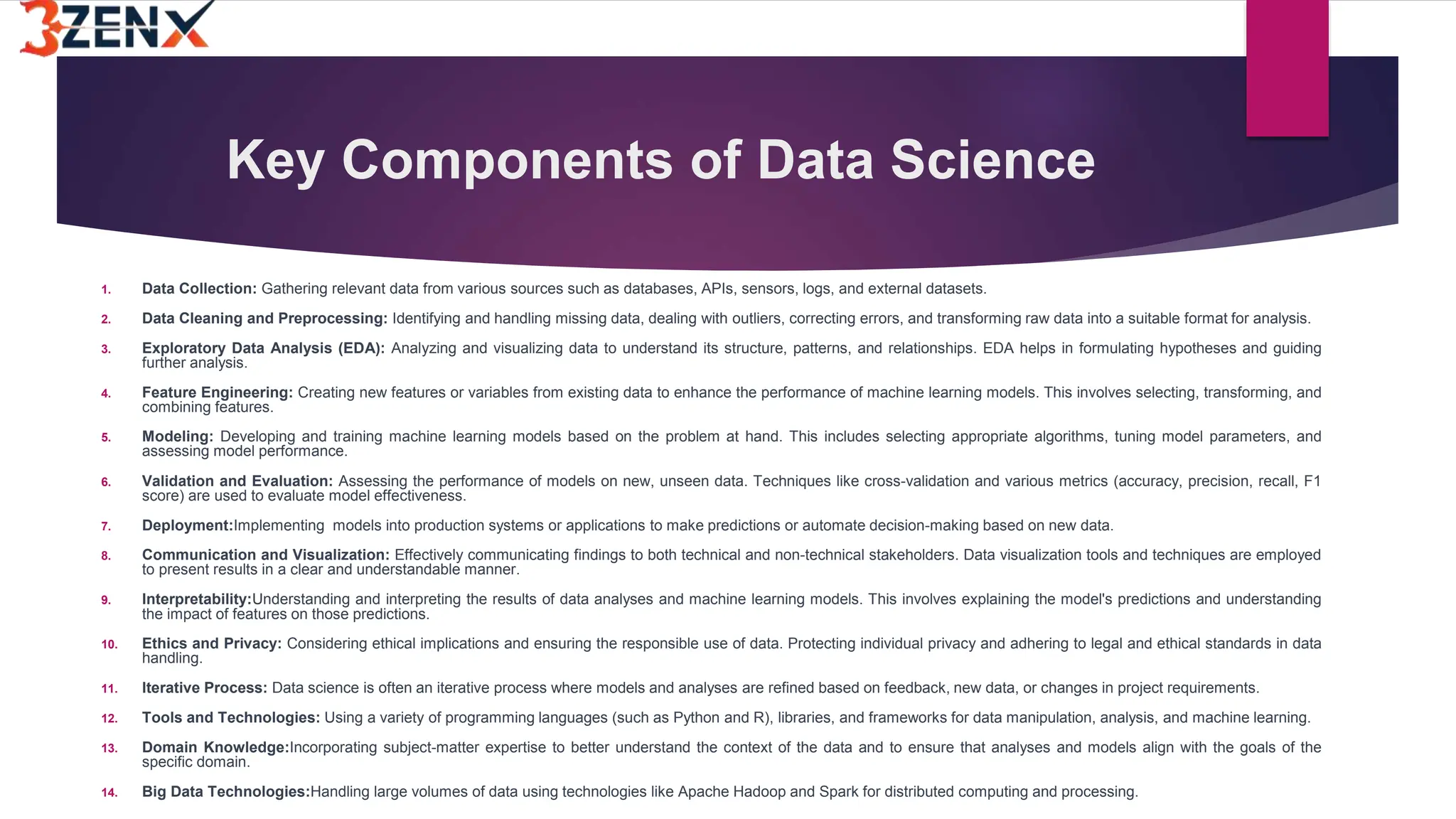 Key Components of Data Science
1. Data Collection: Gathering relevant data from various sources such as databases, APIs, sensors, logs, and external datasets.
2. Data Cleaning and Preprocessing: Identifying and handling missing data, dealing with outliers, correcting errors, and transforming raw data into a suitable format for analysis.
3. Exploratory Data Analysis (EDA): Analyzing and visualizing data to understand its structure, patterns, and relationships. EDA helps in formulating hypotheses and guiding
further analysis.
4. Feature Engineering: Creating new features or variables from existing data to enhance the performance of machine learning models. This involves selecting, transforming, and
combining features.
5. Modeling: Developing and training machine learning models based on the problem at hand. This includes selecting appropriate algorithms, tuning model parameters, and
assessing model performance.
6. Validation and Evaluation: Assessing the performance of models on new, unseen data. Techniques like cross-validation and various metrics (accuracy, precision, recall, F1
score) are used to evaluate model effectiveness.
7. Deployment:Implementing models into production systems or applications to make predictions or automate decision-making based on new data.
8. Communication and Visualization: Effectively communicating findings to both technical and non-technical stakeholders. Data visualization tools and techniques are employed
to present results in a clear and understandable manner.
9. Interpretability:Understanding and interpreting the results of data analyses and machine learning models. This involves explaining the model's predictions and understanding
the impact of features on those predictions.
10. Ethics and Privacy: Considering ethical implications and ensuring the responsible use of data. Protecting individual privacy and adhering to legal and ethical standards in data
handling.
11. Iterative Process: Data science is often an iterative process where models and analyses are refined based on feedback, new data, or changes in project requirements.
12. Tools and Technologies: Using a variety of programming languages (such as Python and R), libraries, and frameworks for data manipulation, analysis, and machine learning.
13. Domain Knowledge:Incorporating subject-matter expertise to better understand the context of the data and to ensure that analyses and models align with the goals of the
specific domain.
14. Big Data Technologies:Handling large volumes of data using technologies like Apache Hadoop and Spark for distributed computing and processing.
 