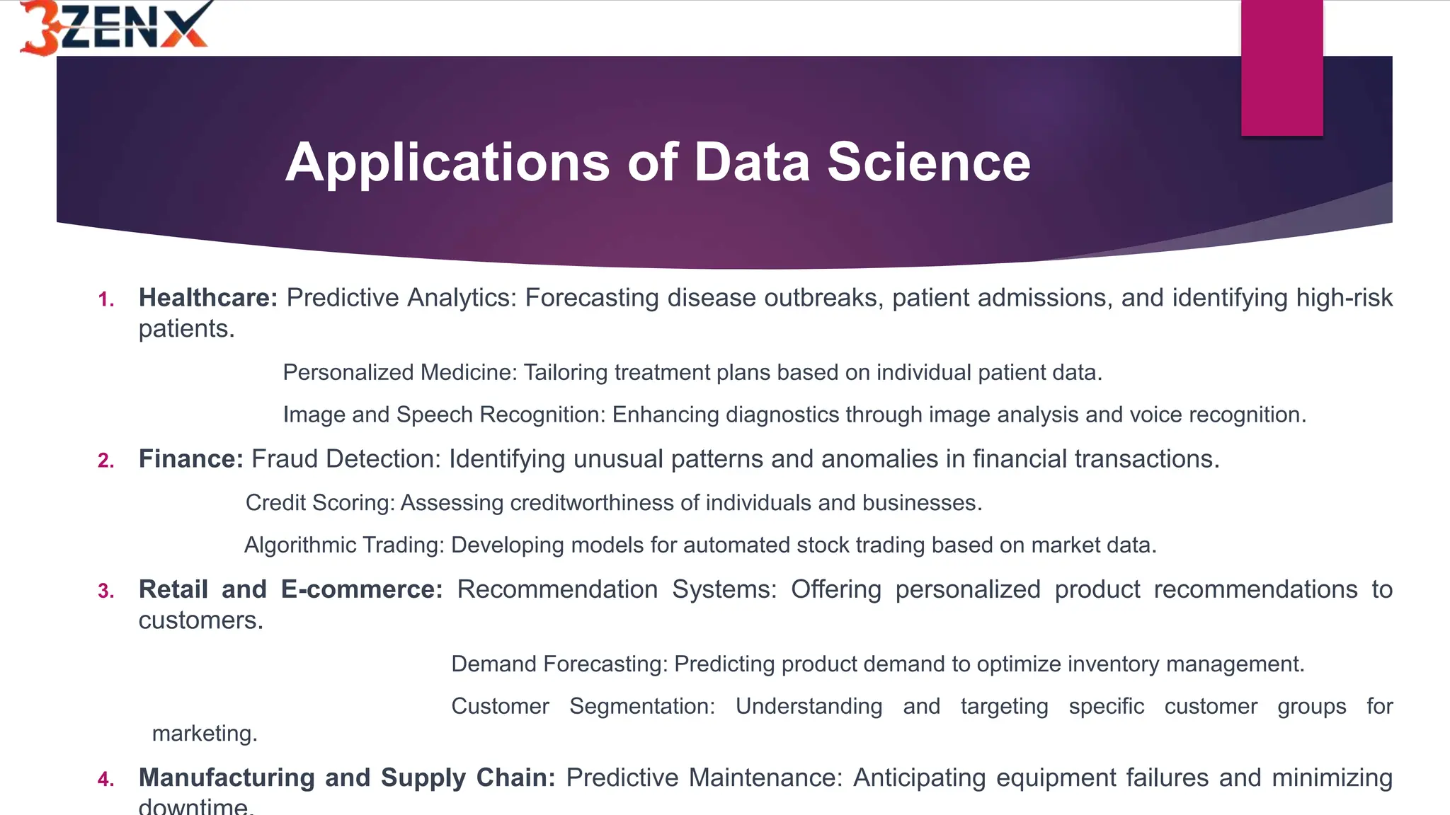 Applications of Data Science
1. Healthcare: Predictive Analytics: Forecasting disease outbreaks, patient admissions, and identifying high-risk
patients.
Personalized Medicine: Tailoring treatment plans based on individual patient data.
Image and Speech Recognition: Enhancing diagnostics through image analysis and voice recognition.
2. Finance: Fraud Detection: Identifying unusual patterns and anomalies in financial transactions.
Credit Scoring: Assessing creditworthiness of individuals and businesses.
Algorithmic Trading: Developing models for automated stock trading based on market data.
3. Retail and E-commerce: Recommendation Systems: Offering personalized product recommendations to
customers.
Demand Forecasting: Predicting product demand to optimize inventory management.
Customer Segmentation: Understanding and targeting specific customer groups for
marketing.
4. Manufacturing and Supply Chain: Predictive Maintenance: Anticipating equipment failures and minimizing
 