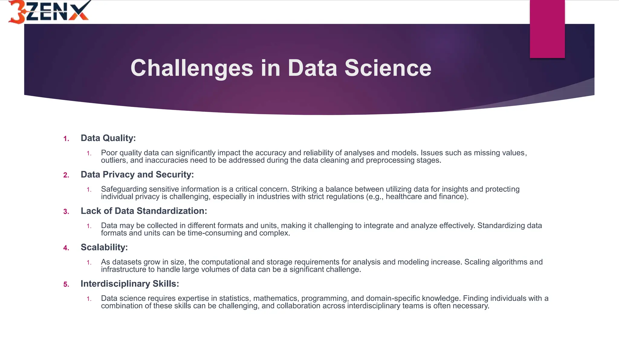 Challenges in Data Science
1. Data Quality:
1. Poor quality data can significantly impact the accuracy and reliability of analyses and models. Issues such as missing values,
outliers, and inaccuracies need to be addressed during the data cleaning and preprocessing stages.
2. Data Privacy and Security:
1. Safeguarding sensitive information is a critical concern. Striking a balance between utilizing data for insights and protecting
individual privacy is challenging, especially in industries with strict regulations (e.g., healthcare and finance).
3. Lack of Data Standardization:
1. Data may be collected in different formats and units, making it challenging to integrate and analyze effectively. Standardizing data
formats and units can be time-consuming and complex.
4. Scalability:
1. As datasets grow in size, the computational and storage requirements for analysis and modeling increase. Scaling algorithms and
infrastructure to handle large volumes of data can be a significant challenge.
5. Interdisciplinary Skills:
1. Data science requires expertise in statistics, mathematics, programming, and domain-specific knowledge. Finding individuals with a
combination of these skills can be challenging, and collaboration across interdisciplinary teams is often necessary.
 