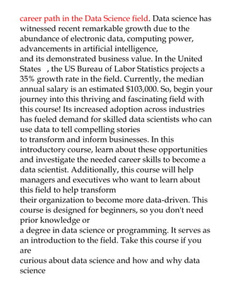 career path in the Data Science field. Data science has
witnessed recent remarkable growth due to the
abundance of electronic data, computing power,
advancements in artificial intelligence,
and its demonstrated business value. In the United
States , the US Bureau of Labor Statistics projects a
35% growth rate in the field. Currently, the median
annual salary is an estimated $103,000. So, begin your
journey into this thriving and fascinating field with
this course! Its increased adoption across industries
has fueled demand for skilled data scientists who can
use data to tell compelling stories
to transform and inform businesses. In this
introductory course, learn about these opportunities
and investigate the needed career skills to become a
data scientist. Additionally, this course will help
managers and executives who want to learn about
this field to help transform
their organization to become more data-driven. This
course is designed for beginners, so you don't need
prior knowledge or
a degree in data science or programming. It serves as
an introduction to the field. Take this course if you
are
curious about data science and how and why data
science
 