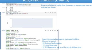 Regression Model (Cont’d)
Remove or Isolate the outlier from the dataset we are expecting to use as
train and test dataset.
Import the required packages to start model building:
Here we have used:
 DecisionTreeRegression
 Linear Regression
 XGBRegression and we will select the highest score.
 