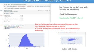 Regression Model (Cont’d)
Drop Columns that you don’t need while
Processing and start cleaning
Check Null Values again
No column has “NULL” value yet
Find an Outliers and try to figureout using histogram so that
Any separated distributions are an outliers.
E.g. at 0,0 we have an outlier and it should be either omitted or
minimized
Outlier with Scatter
 